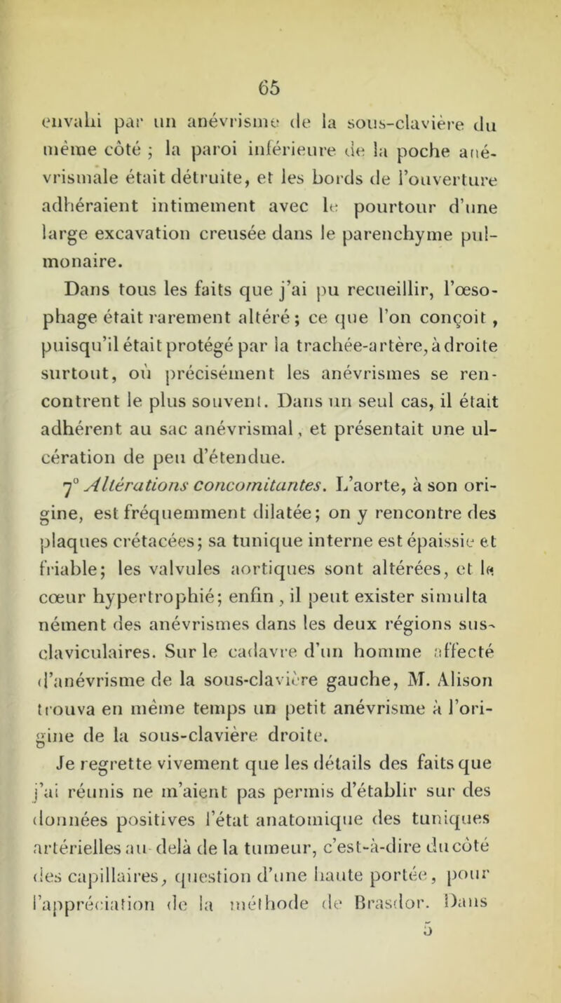 envahi par un anévrisme de la sous-clavière du même côté ; la paroi inférieure de la poche ané- vrismale était détruite, et les bords de l’ouverture adhéraient intimement avec le pourtour d’une large excavation creusée dans le parenchyme pul- monaire. Dans tous les faits que j’ai pu recueillir, l’œso- phage était rarement altéré; ce que l’on conçoit , puisqu’il était protégé par la trachée-artère, à droite surtout, où précisément les anévrismes se ren- contrent le plus souvent. Dans un seul cas, il était adhérent au sac anévrismal, et présentait une ul- cération de peu d’étendue. 70 Altérations concomitantes. L’aorte, à son ori- gine, est fréquemment dilatée; on y rencontre des plaques crétacées; sa tunique interne est épaissie et friable; les valvules aortiques sont altérées, et le cœur hypertrophié; enfin , il peut exister simulta nérnent des anévrismes dans les deux régions sus- claviculaires. Sur le cadavre d’un homme affecté d’anévrisme de la sous-clavière gauche, M. Alison trouva en même temps un petit anévrisme à l’ori- gine de la sous-clavière droite. Je regrette vivement que les détails des faits que j’ai réunis ne m’aient pas permis d’établir sur des données positives l’état anatomique des tuniques artérielles au delà de la tumeur, c’est-à-dire ducôté des capillaires, question d’une haute portée, pour l’appréciation de la méthode de Brasdor. Dans a