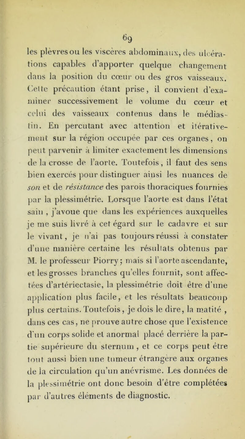 les plèvresou les viscères abdominaux, des ulcéra- tions capables d’apporter quelque changement dans la position du cœur ou des gros vaisseaux. Cette précaution étant prise, il convient d’exa- miner successivement le volume du cœur et celui des vaisseaux contenus dans le médias- tin. En percutant avec attention et itérative- ment sur la région occupée par ces organes, on peut parvenir à limiter exactement les dimensions delà crosse de l’aorte. Toutefois, il faut des sens bien exercés pour distinguer ainsi les nuances de son et de résistance des parois thoraciques fournies par la plessimétrie. Lorsque l’aorte est dans l’état sain , j’avoue que dans les expériences auxquelles je me suis livré à cet égard sur le cadavre et sur le vivant, je n'ai pas toujours réussi à constater d’une manière certaine les résultats obtenus par M. le professeur Piorry; mais si l’aorte ascendante, et les grosses branches qu’elles fournit, sont affec- tées d’artériectasie, la plessimétrie doit être d’une application plus facile, et les résultats beaucoup plus certains.Toutefois, je dois le dire, la matité , dans ces cas, ne prouve autre chose que l’existence d'un corps solide et anormal placé derrière la par- tie supérieure du sternum , et ce corps peut être tout aussi bien une tumeur étrangère aux organes de la circulation qu’un anévrisme. Les données de la plessimétrie ont donc besoin d’être complétées par d’autres éléments de diagnostic.