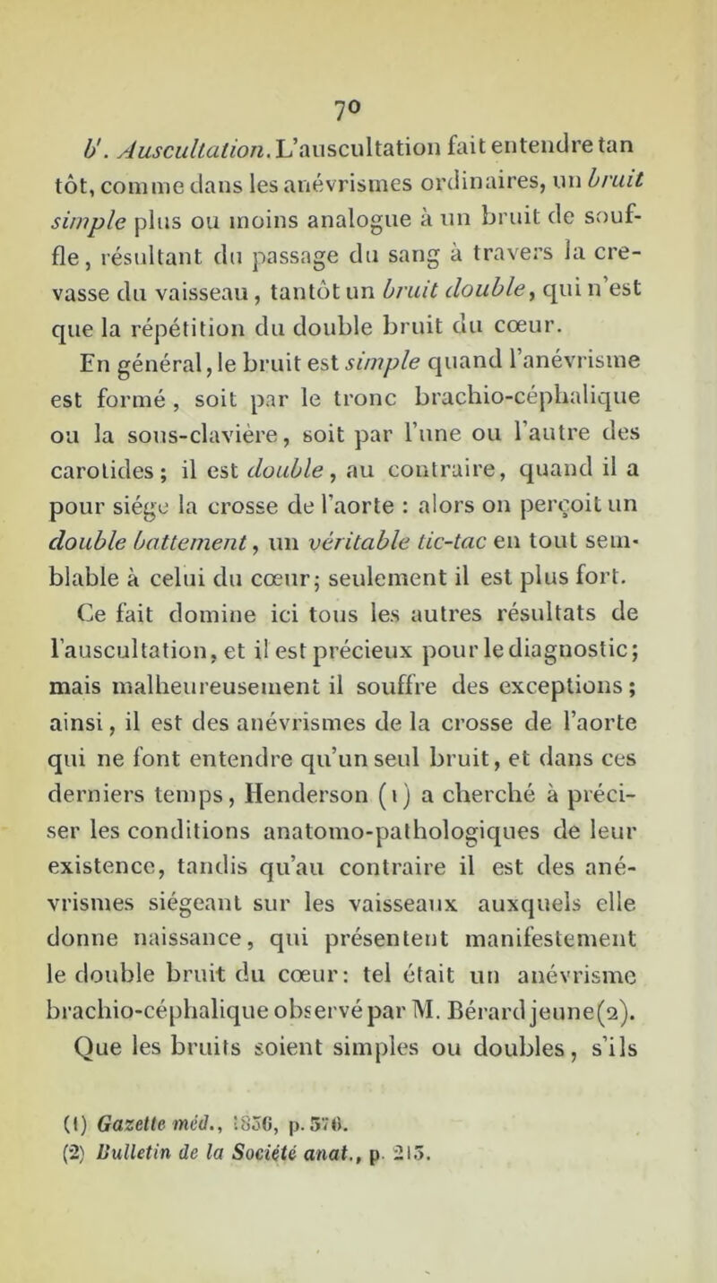 7° b'. Auscultation. L’auscultation fait entendre tan tôt, comme dans les anévrismes ordinaires, un bruit simple plus ou moins analogue à un bruit de souf- fle, résultant du passage du sang à travers la cre- vasse du vaisseau, tantôt un bruit double, qui n est que la répétition du double bruit du cœur. En général, le bruit est simple quand l’anévrisme est formé , soit par le tronc brachio-céphalique ou la sous-clavière, soit par l’une ou l’autre des carotides; il est double, au contraire, quand il a pour siège la crosse de l'aorte : alors on perçoit un double battement, un véritable tic-tac en tout sem- blable à celui du cœur; seulement il est plus fort. Ce fait domine ici tous les autres résultats de l’auscultation, et il est précieux pour le diagnostic; mais malheureusement il souffre des exceptions; ainsi, il est des anévrismes de la crosse de l’aorte qui ne font entendre qu’un seul bruit, et dans ces derniers temps, Henderson (i) a cherché à préci- ser les conditions anatomo-pathologiques de leur existence, tandis qu’au contraire il est des ané- vrismes siégeant sur les vaisseaux auxquels elle donne naissance, qui présentent manifestement le double bruit du cœur: tel était un anévrisme brachiocéphalique observé par M. Bérard jeune(2). Que les bruits soient simples ou doubles, s’ils (t) Gazette méd., îSoG, p. 570. (2) Uulletin de la Société anat., p. 215.