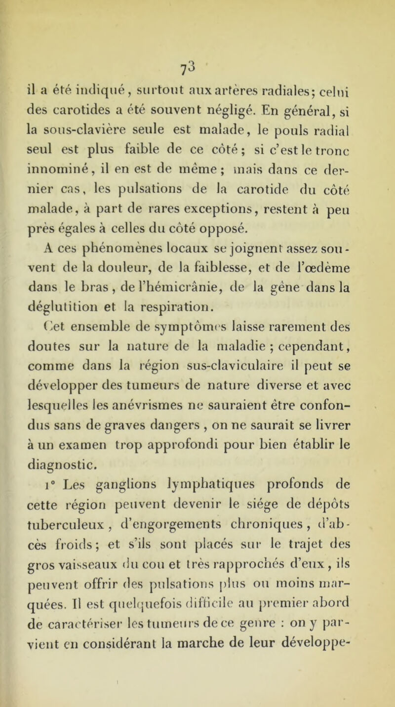 il a été indiqué, surtout aux artères radiales; celui des carotides a été souvent négligé. En général, si la sous-clavière seule est malade, le pouls radial seul est plus faible de ce côté; si c’est le tronc innominé, il en est de même; mais dans ce der- nier cas, les pulsations de la carotide du côté malade, à part de rares exceptions, restent à peu près égales à celles du côté opposé. A ces phénomènes locaux se joignent assez sou- vent de la douleur, de la faiblesse, et de l’œdème dans le bras, de l’hémicrânie, de la gène dans la déglutition et la respiration. Cet ensemble de symptômes laisse rarement des doutes sur la nature de la maladie ; cependant, comme dans la région sus-claviculaire il peut se développer des tumeurs de nature diverse et avec lesquelles les anévrismes ne sauraient être confon- dus sans de graves dangers , on ne saurait se livrer à un examen trop approfondi pour bien établir le diagnostic. i° Les ganglions lymphatiques profonds de cette région peuvent devenir le siège de dépôts tuberculeux, d’engorgements chroniques, d’ab- cès froids ; et s’ils sont placés sur le trajet des gros vaisseaux du cou et très rapprochés d’eux , ils peuvent offrir des pulsations plus ou moins mar- quées. Il est quelquefois difficile au premier abord de caractériser les tumeurs de ce genre : on y par- vient en considérant la marche de leur développe- l