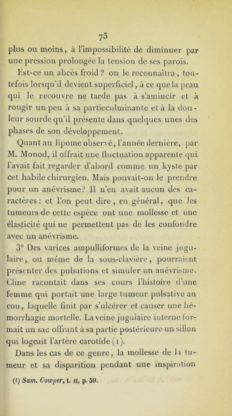 plus ou moins, à l’impossibilité de diminuer par une pression prolongée la tension de ses parois. Est-ce un abcès froid? on le reconnaîtra , tou- tefois lorsqu'il devient superficiel, à ce que la peau qui le recouvre ne tarde pas à s’amincir et à rougir un peu à sa partieculminanle et à la dou- leur sourde qu’il présente dans quelques unes des phases de son développement. Quant au lipome observé, l’année dernière, par M. Monod, il offrait une fluctuation apparente qui l’avait fait regarder d’abord comme un kyste par cet habile chirurgien. Mais pouvait-on le prendre pour un anévrisme? Il n’en avait aucun des ca- ractères: et l’on peut dire, en général, que les tumeurs de cette espèce ont une mollesse et une élasticité qui ne permettent pas de les confondre avec un anévrisme. 3° Des varices ampulliformes de la veine jugu- laire , ou même de la sous-clavière, pourraient présenter des pulsations et simuler un anévrisme. Cline racontait dans ses cours l’histoire d’une femme cpii portait une large tumeur pulsative au cou, laquelle finit par s’ulcérer et causer une hé- morrhagie mortelle. La veine jugulaire interne for- mait un sac offrant à sa partie postérieure un sillon qui logeait l’artère carotide (1). Dans les cas de ce genre, la mollesse de la tu- meur et sa disparition pendant une inspiration (f) Sam. Cowper, t. u, p. 59.