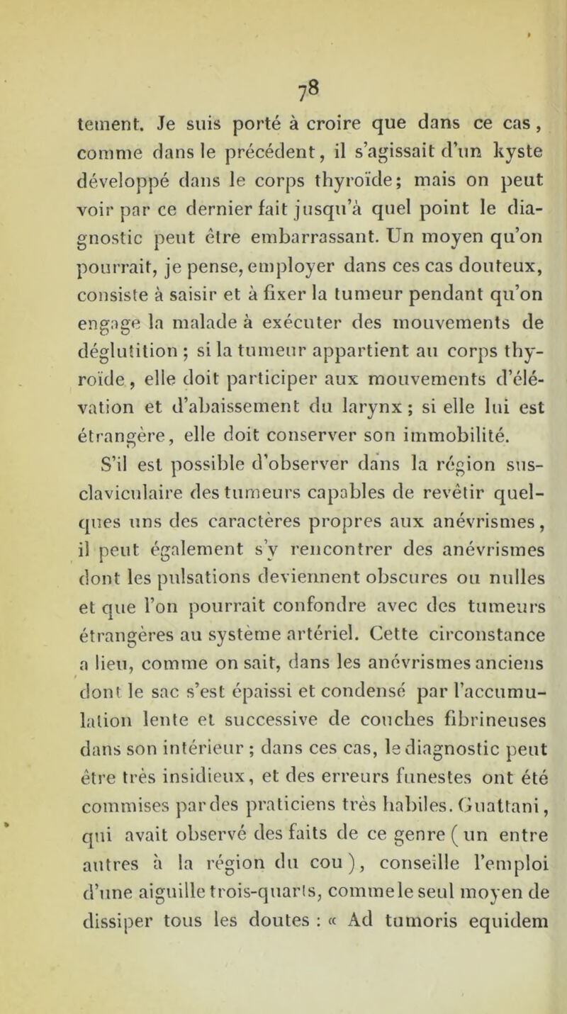 tement. Je suis porté à croire que dans ce cas , comme dans le précédent, il s’agissait d’un kyste développé dans le corps thyroïde; mais on peut voir par ce dernier fait jusqu’à quel point le dia- gnostic peut être embarrassant. Un moyen qu’on pourrait, je pense, employer dans ces cas douteux, consiste à saisir et à fixer la tumeur pendant qu’on engage la malade à exécuter des mouvements de déglutition ; si la tumeur appartient au corps thy- roïde , elle doit participer aux mouvements d’élé- vation et d’abaissement du larynx; si elle lui est étrangère, elle doit conserver son immobilité. S’il est possible d’observer dans la région sus- claviculaire des tumeurs capables de revêtir quel- ques uns des caractères propres aux anévrismes, il peut également s’y rencontrer des anévrismes dont les pulsations deviennent obscures ou nulles et que l’on pourrait confondre avec des tumeurs étrangères au système artériel. Cette circonstance a lieu, comme on sait, dans les anévrismes anciens dont le sac s’est épaissi et condensé par l’accumu- lalion lente et successive de couches fibrineuses dans son intérieur ; dans ces cas, le diagnostic peut être très insidieux, et des erreurs funestes ont été commises par des praticiens très habiles. Guattani, qui avait observé des faits de ce genre (un entre autres à la région dit cou), conseille l’emploi d’une aiguille trois-quarts, comme le seul moyen de dissiper tous les doutes : « Ad tumoris equident