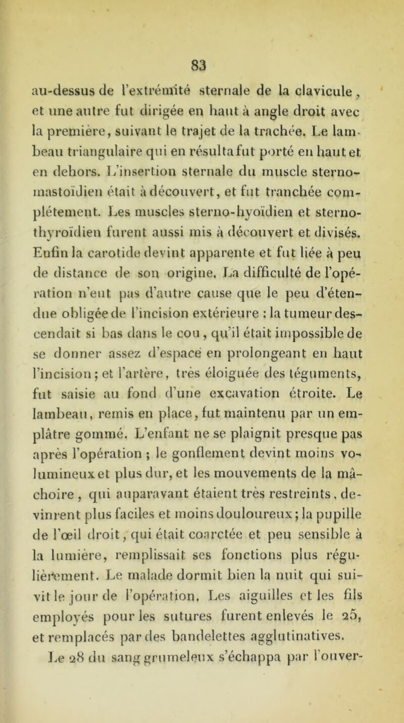 au-dessus de l'extrémité sternale de la clavicule , et une autre fut dirigée en haut à angle droit avec la première, suivant le trajet de la trachée. Le lam- beau triangulaire qui en résultafut porté en haut et en dehors. L’insertion sternale du muscle sterno- mastoïdien était à découvert, et fut tranchée com- plètement. Les muscles sterno-hyoïdien et sterno- thyroïdien furent aussi mis à découvert et divisés. Enfin la carotide devint apparente et fut liée à peu de distance de son origine. La difficulté de l'opé- ration n’eut pas d’autre cause que le peu d’éten- due obligée de l’incision extérieure : la tumeur des- cendait si bas dans le cou, qu’il était impossible de se donner assez d’espace en prolongeant en haut l’incision; et l’artère, très éloignée des téguments, fut saisie au fond d’une excavation étroite. Le lambeau, remis en place, fut maintenu par un em- plâtre gommé. L’enfant ne se plaignit presque pas après l’opération ; le gonflement devint moins vo- lumineuxet plus dur, et les mouvements de la mâ- choire , qui auparavant étaient très restreints, de- vinrent plus faciles et moins douloureux ; la pupille de l’œil droit, qui était coarctée et peu sensible à la lumière, remplissait ses fonctions plus régu- lièrement. Le malade dormit bien la nuit qui sui- vit le jour de l’opération. Les aiguilles et les fils employés pour les sutures furent enlevés le 25, et remplacés par des bandelettes agglutinatives. Le 28 du sang grumeleux s’échappa par l’ouver-