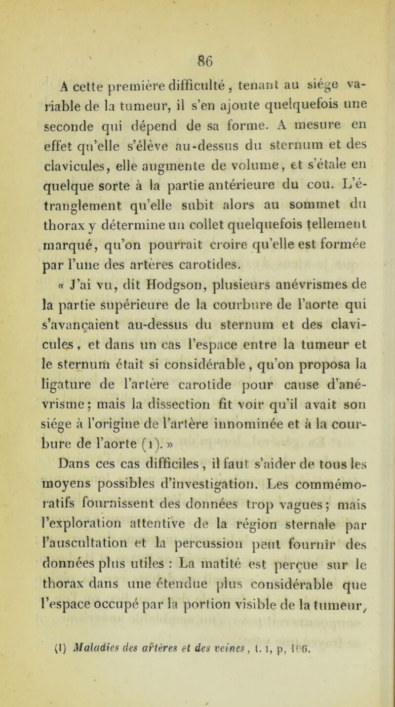 A cette première difficulté , tenant au siège va- riable de la tumeur, il s’en ajoute quelquefois une seconde qui dépend de sa forme. A mesure en effet qu’elle s’élève au-dessus du sternum et des clavicules, elle augmente de volume, et s’étale en quelque sorte à la partie antérieure du cou. L’é- tranglement quelle subit alors au sommet du thorax y détermine un collet quelquefois tellement marqué, qu’on pourrait croire qu’elle est formée par l’une des artères carotides. « J’ai vu, dit Hodgson, plusieurs anévrismes de la partie supérieure de la courbure de l’aorte qui s’avancaient au-dessus du sternum et des clavi- cules , et dans un cas l’espace entre la tumeur et le sternum était si considérable, qu’on proposa la ligature de l’artère carotide pour cause d’ané- vrisme; mais la dissection fit voir qu’il avait son siège à l’origine de l’artère innommée et à la cour- bure de l’aorte (1). » Dans ces cas difficiles, il faut s’aider de tous les moyens possibles d’investigation. Les commémo- ratifs fournissent des données trop vagues; mais l’exploration attentive de la région sternale par l’auscultation et la percussion peut fournir des données plus utiles : La matité est perçue sur le thorax dans une étendue plus considérable que l’espace occupé par la portion visible de la tumeur,, (I) Maladies des artères et des veines, 1.1, p, tw>.