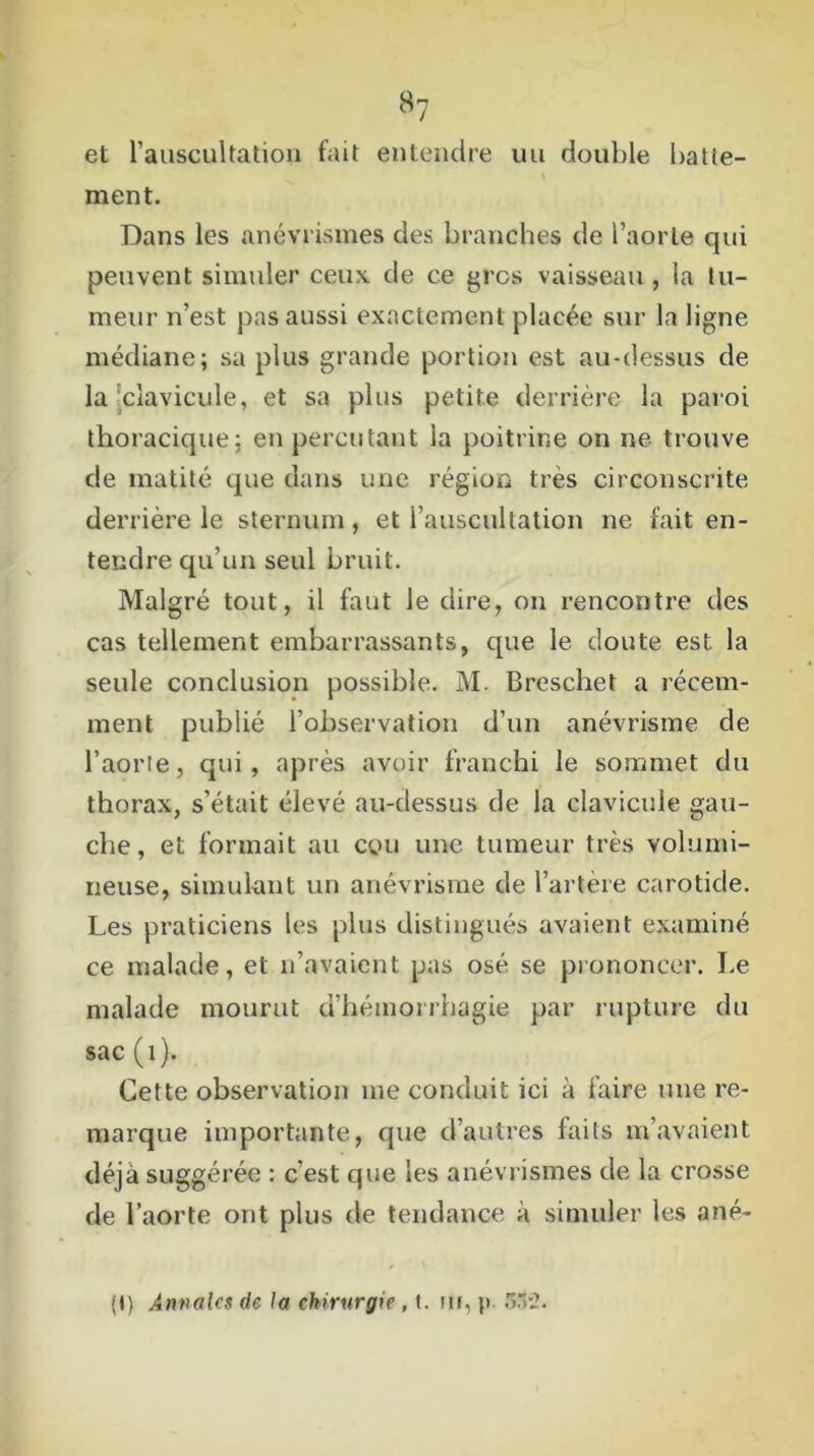 et l’auscultation fait entendre un double batte- \ ment. Dans les anévrismes des branches de l’aorte qui peuvent simuler ceux de ce gros vaisseau , la tu- meur n’est pas aussi exactement placée sur la ligne médiane; sa plus grande portion est au-dessus de la clavicule, et sa plus petite derrière la paroi thoracique; en percutant la poitrine on ne trouve c!e matité que dans une région très circonscrite derrière le sternum, et l’auscultation ne fait en- tendre qu’un seul bruit. Malgré tout, il faut le dire, on rencontre des cas tellement embarrassants, que le doute est la seule conclusion possible. M. Breschet a récem- ment publié l’observation d’un anévrisme de l’aorte, qui, après avoir franchi le sommet du thorax, s’était élevé au-dessus de la clavicule gau- che , et formait au cou une tumeur très volumi- neuse, simulant un anévrisme de l’artère carotide. Les praticiens les plus distingués avaient examiné ce malade, et n’avaient pas osé se prononcer. Le malade mourut d’hémorrhagie par rupture du sac (1). Cette observation me conduit ici à faire une re- marque importante, que d’autres faits m’avaient déjà suggérée : c’est que les anévrismes de la crosse de l’aorte ont plus de tendance à simuler les ané- (t) Annales de la chirurgie , t. ur, p. 552.