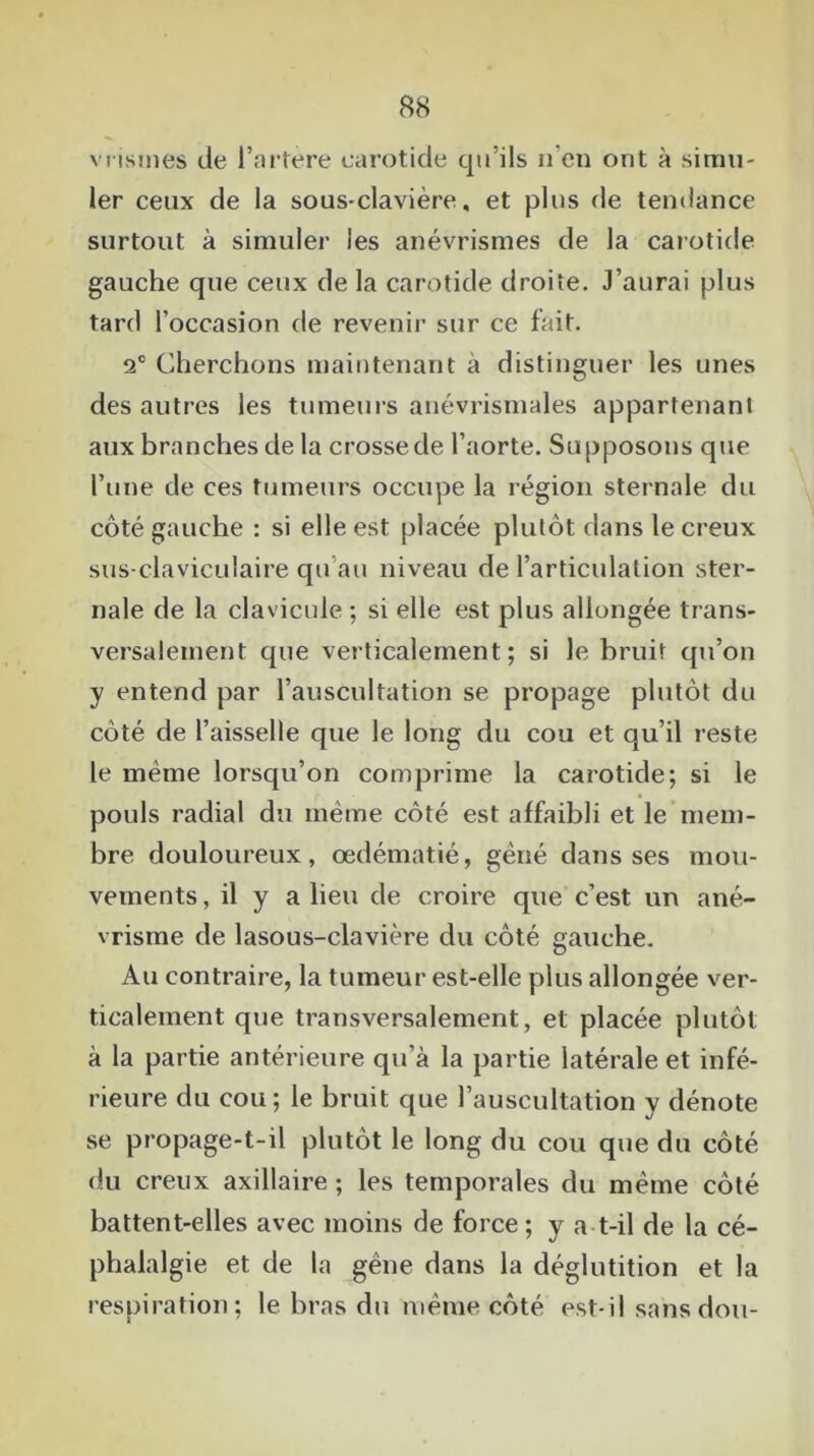 vrismes de l’artère carotide qu’ils n’en ont à simu- ler ceux de la sous-clavière, et plus de tendance surtout à simuler les anévrismes de la carotide gauche que ceux de la carotide droite. J’aurai plus tard l’occasion de revenir sur ce fait. 2° Cherchons maintenant a distinguer les unes des autres les tumeurs anévrismales appartenant aux branches de la crosse de l’aorte. Supposons que l’une de ces tumeurs occupe la région sternale du côté gauche : si elle est placée plutôt dans le creux sus-claviculaire qu’au niveau de l’articulation ster- nale de la clavicule ; si elle est plus allongée trans- versalement que verticalement; si le bruit qu’on y entend par l’auscultation se propage plutôt du côté de l’aisselle que le long du cou et qu’il reste le même lorsqu’on comprime la carotide; si le pouls radial du même côté est affaibli et le mem- bre douloureux, œdématié, gêné dans ses mou- vements , il y a lieu de croire que c’est un ané- vrisme de lasous-clavière du côté gauche. Au contraire, la tumeur est-elle plus allongée ver- ticalement que transversalement, et placée plutôt à la partie antérieure qu’à la partie latérale et infé- rieure du cou; le bruit que l’auscultation y dénote se propage-t-il plutôt le long du cou que du côté du creux axillaire ; les temporales du même côté battent-elles avec moins de force ; y a-t-il de la cé- phalalgie et de la gêne dans la déglutition et la respiration; le bras du même côté est-il sans don-