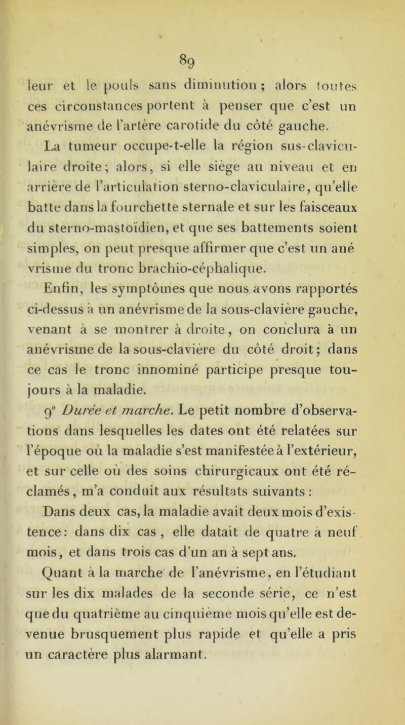 «9 leur et le [jouis sans diminution ; alors toutes ces circonstances portent à penser que c’est un anévrisme de l’artère carotide du côté gauche. La tumeur occupe-t-elle la région sus-clavicu- laire droite; alors, si elle siège au niveau et en arrière de l’articulation sterno-claviculaire, qu’elle batte dans la fourchette sternale et sur les faisceaux du sterno-mastoïdien, et que ses battements soient simples, on peut presque affirmer que c’est un ané vrisme du tronc brachio-céphalique. Enfin, les symptômes que nous avons rapportés ci-dessus à un anévrisme de la sous-clavière gauche, venant à se montrer à droite, on conclura à un anévrisme de la sous-clavière du côté droit; dans ce cas le tronc innominé participe presque tou- jours à la maladie. q° Durée et marche. Le petit nombre d’observa- tions dans lesquelles les dates ont été relatées sur l’époque où la maladie s’est manifestée à l’extérieur, et sur celle où des soins chirurgicaux ont été ré- clamés, m’a conduit aux résultats suivants: Dans deux cas, la maladie avait deux mois d’exis- tence: dans dix cas, elle datait de quatre a neuf mois, et dans trois cas d’un an à sept ans. Quant à la marche de l’anévrisme, en l’étudiant sur les dix malades de la seconde série, ce n’est que du quatrième au cinquième mois qu’elle est de- venue brusquement plus rapide et qu’elle a pris un caractère plus alarmant.