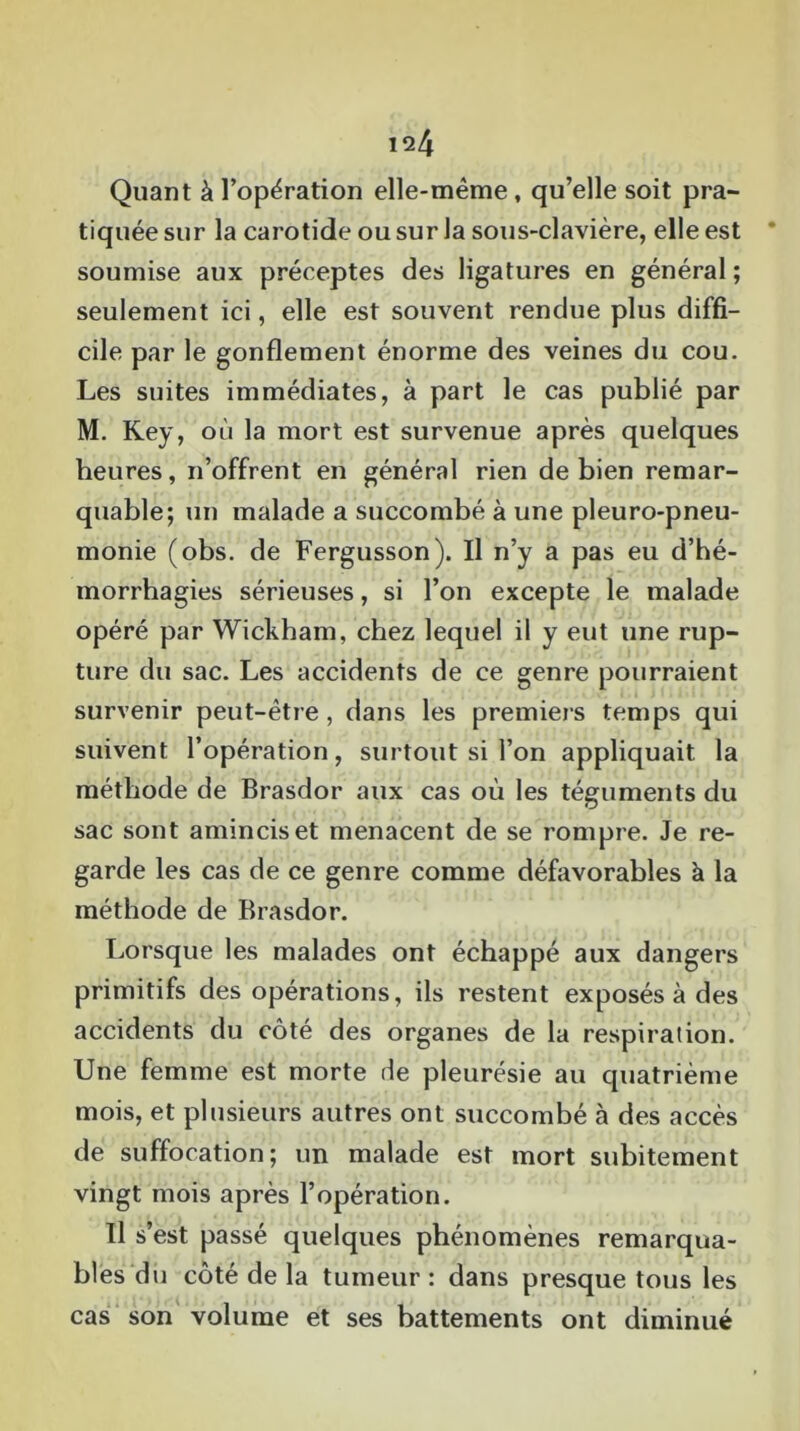 iq4 Quant à l’opération elle-même, qu’elle soit pra- tiquée sur la carotide ou sur la sous-clavière, elle est soumise aux préceptes des ligatures en général ; seulement ici, elle est souvent rendue plus diffi- cile par le gonflement énorme des veines du cou. Les suites immédiates, à part le cas publié par M. Key, où la mort est survenue après quelques heures, n’offrent en général rien de bien remar- quable; un malade a succombé à une pleuro-pneu- monie (obs. de Fergusson). Il n’y a pas eu d’hé- morrhagies sérieuses, si l’on excepte le malade opéré par Wickham, chez lequel il y eut une rup- ture du sac. Les accidents de ce genre pourraient survenir peut-être , dans les premiers temps qui suivent l’opération, surtout si l’on appliquait la méthode de Brasdor aux cas où les téguments du sac sont amincis et menacent de se rompre. Je re- garde les cas de ce genre comme défavorables à la méthode de Brasdor. Lorsque les malades ont échappé aux dangers primitifs des opérations, ils restent exposés à des accidents du côté des organes de la respiration. Une femme est morte de pleurésie au quatrième mois, et plusieurs autres ont succombé à des accès de suffocation; un malade est mort subitement vingt mois après l’opération. Il s’est passé quelques phénomènes remarqua- bles du côté de la tumeur: dans presque tous les cas son volume et ses battements ont diminué