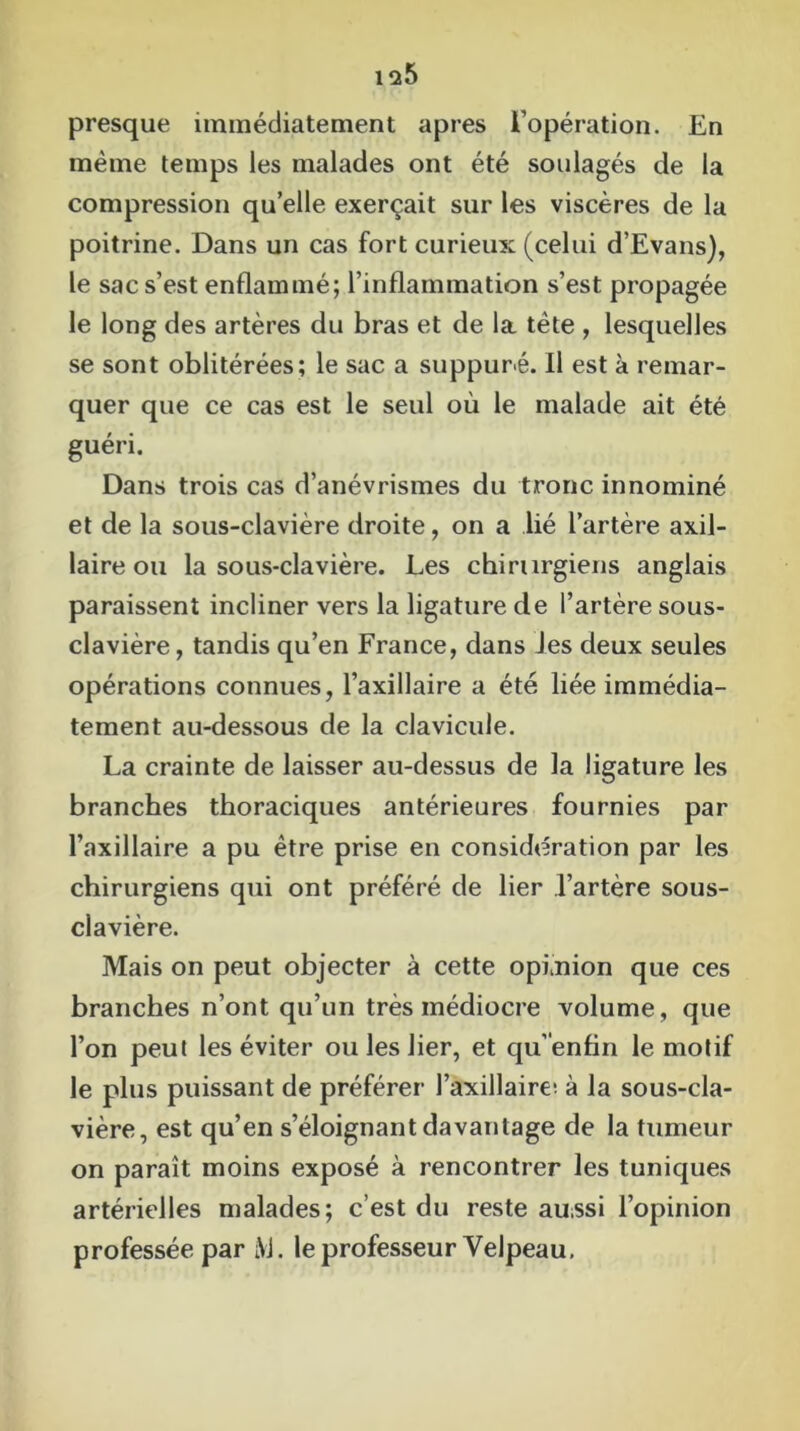 is&5 presque immédiatement apres l’opération. En même temps les malades ont été soulagés de la compression qu’elle exerçait sur les viscères de la poitrine. Dans un cas fort curieux (celui d’Evans), le sac s’est enflammé; l’inflammation s’est propagée le long des artères du bras et de la tète , lesquelles se sont oblitérées; le sac a suppuré. Il est à remar- quer que ce cas est le seul où le malade ait été guéri. Dans trois cas d’anévrismes du tronc innominé et de la sous-clavière droite, on a lié l’artère axil- laire ou la sous-clavière. Les chirurgiens anglais paraissent incliner vers la ligature de l’artère sous- clavière , tandis qu’en France, dans Jes deux seules opérations connues, l’axillaire a été liée immédia- tement au-dessous de la clavicule. La crainte de laisser au-dessus de la ligature les branches thoraciques antérieures fournies par l’axillaire a pu être prise en considération par les chirurgiens qui ont préféré de lier l’artère sous- clavière. Mais on peut objecter à cette opi nion que ces branches n’ont qu’un très médiocre volume, que l’on peut les éviter ou les lier, et qu’enfln le motif le plus puissant de préférer l’axillaire! à la sous-cla- vière, est qu’en s’éloignant davantage de la tumeur on paraît moins exposé à rencontrer les tuniques artérielles malades; c’est du reste aussi l’opinion professée par iVJ. le professeur Velpeau.