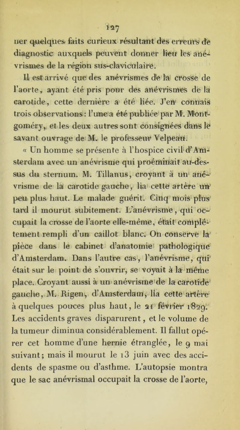 lier quelques faits curieux résultant des erreurs de diagnostic auxquels peuvent donner lieu les ané- vrismes de la région sus-claviculaire. Il est arrivé que des anévrismes d'e la crosse de l’aorte, ayant été pris pour des anévrismes de la carotide, cette dernière a été liée. J’en connais trois observations : l’une a été publiée par M. Mont- goméry, et les deux autres sont consignées dans le savant ouvrage de M. le professeur Velpeau. « Un homme se présente à l’hospice civil d’Am- sterdam avec un anévrisme qui proéminait au-des- sus du sternum. M. Tillanus, croyant à un ané- vrisme de la carotide gauche, lia cette artère un peu plus haut. Le malade guérit. Cinq mois plus tard il mourut subitement. L’anévrisme, qui oc- cupait la crosse de l’aorte elle-même, était complè- tement rempli d’un caillot blanc. On conserve la pièce dans le cabinet d’anatomie pathologique d’Amsterdam. Dans l’autre cas, l’anévrisme, qui était sur le point de s’ouvrir, se voyait à la même place. Croyant aussi à un anévrisme de la carotide gauche, M. Rigen, d’Amsterdam, lia cette artère à quelques pouces plus haut, le 21 février 1829. Les accidents graves disparurent, et le volume de la tumeur diminua considérablement. Il fallut opé- rer cet homme d’une hernie étranglée, le 9 mai suivant; mais il mourut le i3 juin avec des acci- dents de spasme ou d’asthme. L’autopsie montra que le sac anévrismal occupait la crosse de l’aorte,