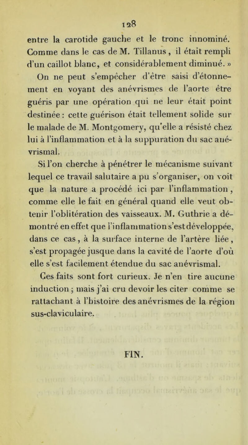 12$ entre la carotide gauche et le tronc innominé. Comme dans le cas de M. Tillanus , il était rempli d’un caillot blanc, et considérablement diminué. » On ne peut s’empêcher d’être saisi d’étonne- ment en voyant des anévrismes de l’aorte être guéris par une opération qui ne leur était point destinée : cette guérison était tellement solide sur le malade de M. Montgomery, qu’elle a résisté chez lui à l’inflammation et à la suppuration du sac ané- vrismal. Si l’on cherche à pénétrer le mécanisme suivant lequel ce travail salutaire a pu s’organiser, on voit que la nature a procédé ici par l’inflammation, comme elle le fait en général quand elle veut ob- tenir l’oblitération des vaisseaux. M. Guthrie a dé- montré en effet que l’i nflammation s’est développée, dans ce cas, à la surface interne de l’artère liée, s’est propagée jusque dans la cavité de l’aorte d’où elle s’est facilement étendue du sac anévrismal. Ces faits sont fort curieux. Je n’en tire aucune induction ; mais j’ai cru devoir les citer comme se rattachant à l’histoire des anévrismes de la région sus-claviculaire. FIN.