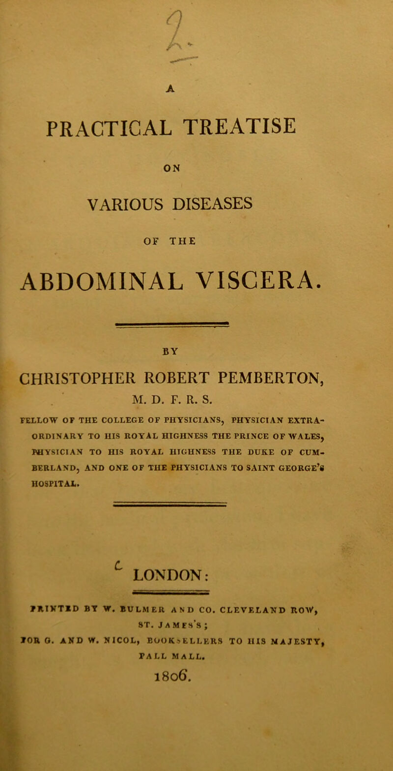 A PRACTICAL TREATISE ON VARIOUS DISEASES OF THE ABDOMINAL VISCERA. BY CHRISTOPHER ROBERT PEMBERTON, M. D. F. R. S. iXLLOW OF THE COLLEGE OF PHYSICIANS, PHYSICIAN EXTRA- ORDINARY TO HIS ROYAL HIGHNESS THE PRINCE OF WALES, PHYSICIAN TO HIS ROYAL HIGHNESS THE DUKE OF CUM- BERLAND, AND ONE OF THE PHYSICIANS TO SAINT GEORGE’S HOSPITAL. ^ LONDON: FRIVTID BY W. BULMER AND CO. CLEVELAND ROW, 8T. J A M Eh’s ; FOR O. AND W. NICOL, BOOKSELLERS TO HIS MAJESTY, FALL MALL. 1806.