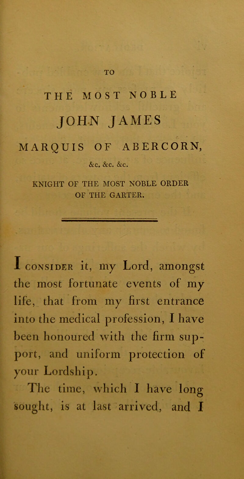 TO THE MOST NOBLE JOHN JAMES MARQUIS OF ABERCORN, &C. &C. &C. KNIGHT OF THE MOST NOBLE ORDER OF THE GARTER. 1 CONSIDER it, my Lord, amongst the most fortunate events of my life, that from my first entrance into the medical profession, I have been honoured with the firm sup- port, and uniform protection of your Lordship. The time, which I have long sought, is at last arrived, and I