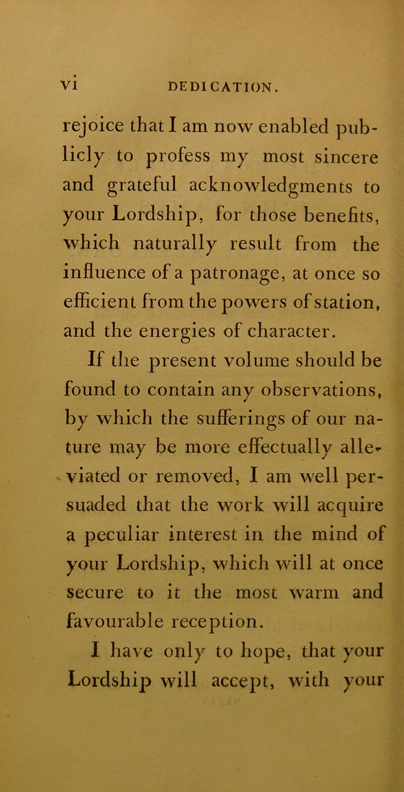 rejoice that I am now enabled pub- licly to profess my most sincere and grateful acknowledgments to your Lordship, for those benefits, which naturally result from the influence of a patronage, at once so efficient from the powers of station, and the energies of character. If the present volume should be found to contain any observations, by which the sufferings of our na- ture may be more effectually alle^* viated or removed, I am well per- suaded that the work will acquire a peculiar interest in the mind of your Lordship, which will at once secure to it the most warm and favourable reception. I have only to hope, that your Lordship will accept, with your