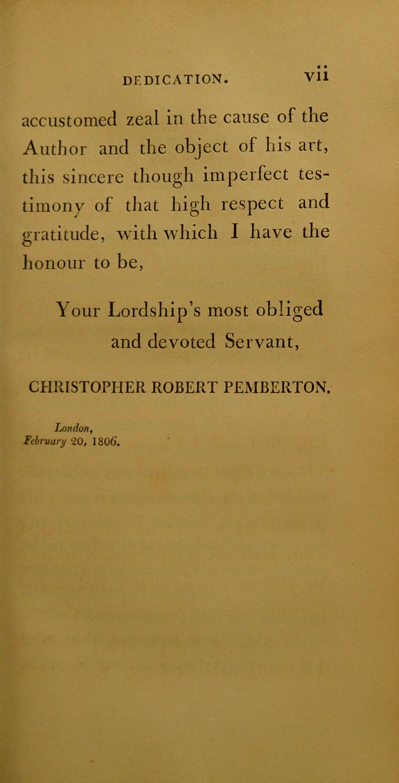 DEDICATION. Vll accustomed zeal in the cause of the Author and the object of his art, this sincere though imperfect tes- timony of that high respect and gratitude, with which I have the honour to be. Your Lordship’s most obliged and devoted Servant, CHRISTOPHER ROBERT PEMBERTON. London, February ‘20, 1806.