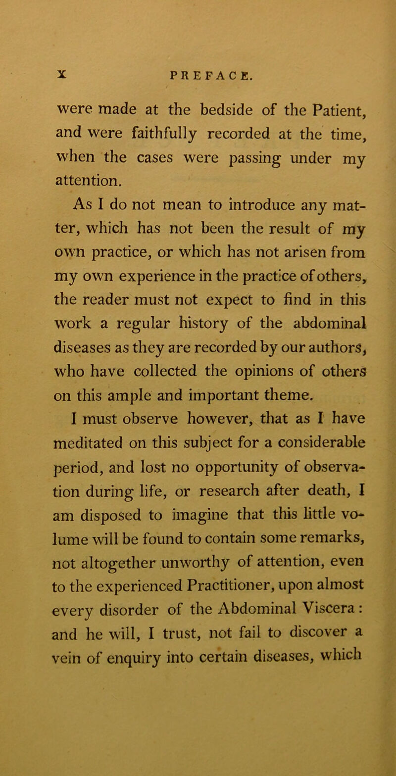 were made at the bedside of the Patient, and were faithfully recorded at the time, when the cases were passing under my attention. As I do not mean to introduce any mat- ter, which has not been the result of my own practice, or which has not arisen from my own experience in the practice of others, the reader must not expect to find in this work a regular history of the abdominal diseases as they are recorded by our authors, who have collected the opinions of others on this ample and important theme. I must observe however, that as I have meditated on this subject for a considerable period, and lost no opportunity of observa* tion during life, or research after death, I am disposed to imagine that this little vo- lume will be found to contain some remarks, not altogether unworthy of attention, even to the experienced Practitioner, upon almost every disorder of the Abdominal Viscera: and he will, I trust, not fail to discover a vein of enquiry into certain diseases, which