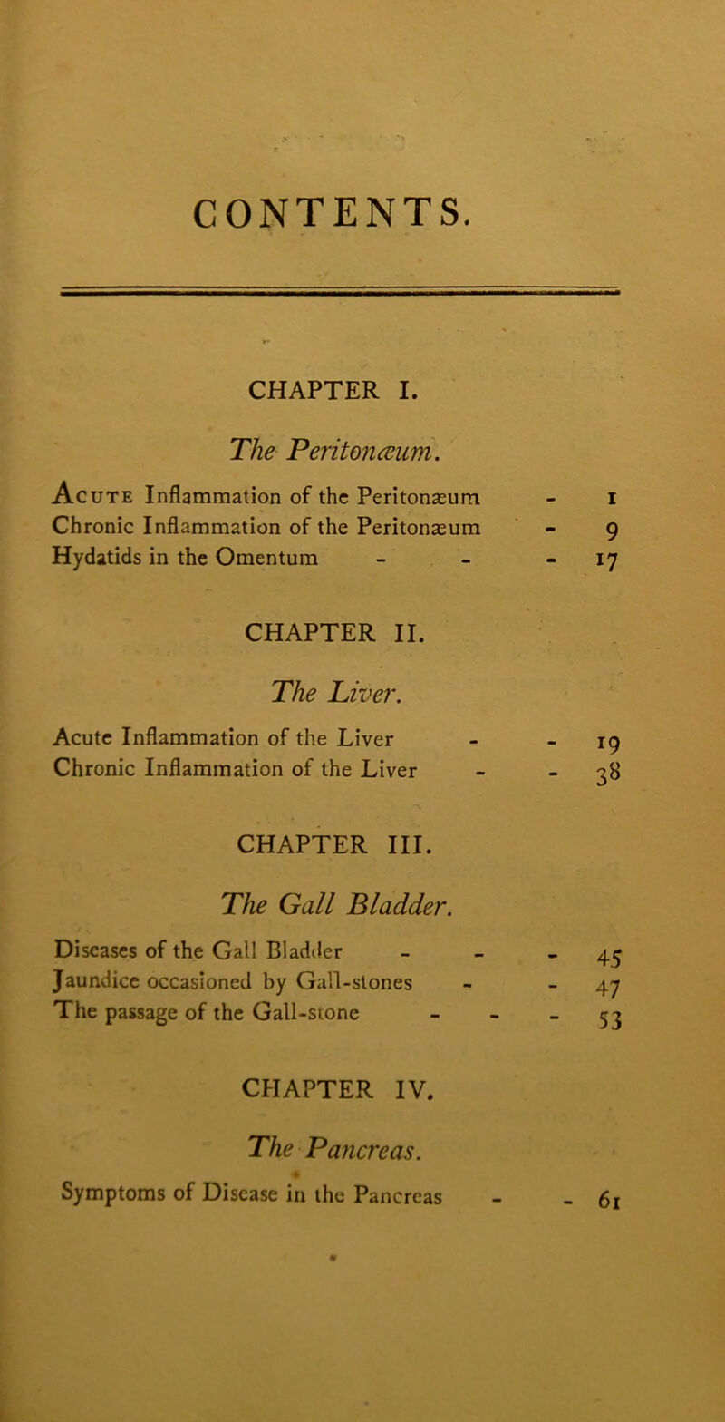 CONTENTS. CHAPTER I. The Peritonceum. Acute Inflammation of the Peritonasum - i Chronic Inflammation of the Peritonasum - 9 Hydatids in the Omentum - - - 17 CHAPTER II. The Liver. Acute Inflammation of the Liver - _ jg Chronic Inflammation of the Liver - - 3^ CHAPTER III. The Gall Bladder. Diseases of the Gall Bladder - - - 45 Jaundice occasioned by Gall-stones - - 47 The passage of the Gall-stone _ » _ CHAPTER IV. The Pancreas. Symptoms of Disease in the Pancreas - -61