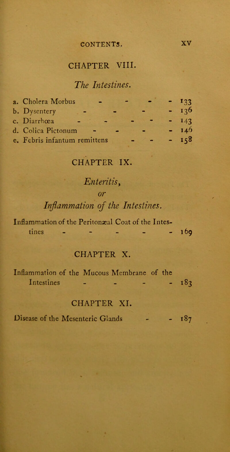 CHAPTER VIII. The Intestines. a. Cholera Morbus - - - “ *33 b. Dysentery - - - - 136 c. Diarrhoea - - _ - - 143 d. Colica Pictonum - - - - 146 e. Febris infantum remittens . _ - 1^8 CHAPTER IX. Enteritis^ or Inflammation of the Intestines. Inflammation of the Peritoneal Coat of the Intes- tines - - - - - 169 CHAPTER X. Inflammation of the Mucous Membrane of the Intestines - - - - 183 CHAPTER XI. Disease of the Mesenteric Glands 187