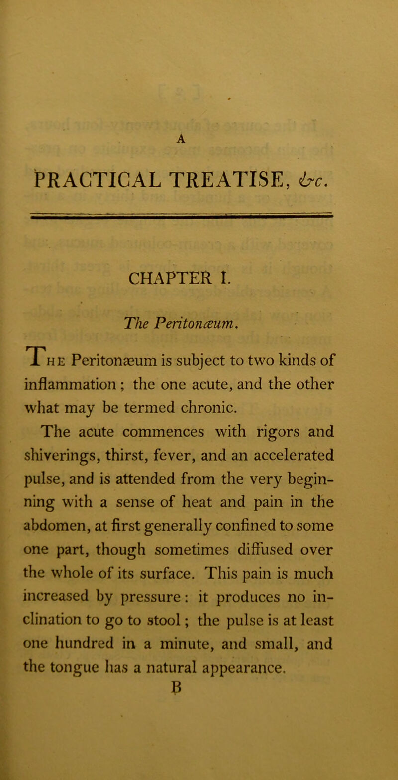 A PRACTICAL TREATISE, 6-c. CHAPTER t. The Peritonceum. Th E Peritonasum is subject to two kinds of inflammation; the one acute, and the other what may be termed chronic. The acute commences with rigors and shiverings, thirst, fever, and an accelerated pulse, and is attended from the very begin- ning with a sense of heat and pain in the abdomen, at first generally confined to some one part, though sometimes diffused over the whole of its surface. This pain is much increased by pressure: it produces no in- clination to go to stool; the pulse is at least one hundred in a minute, and small, and the tongue has a natural appearance, B