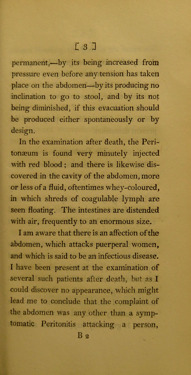 permanent,—by its being increased fro'm pressure even before any tension has taken place on the abdomen—by its producing no inclination to go to stool, and by its not being diminished, if this evacuation should be produced either spontaneously or by design. In the examination after death, the Peri- tonaeum is found very minutely injected \\dth red blood; and there is likewise dis- covered in the cavity of the abdomen, more or less of a fluid, oftentimes whey-coloured, in which shreds of coagulable lymph are seen floating. The intestines are distended with air, frequently to an enormous size. I am aware that there is an affection of the abdomen, which attacks puerperal women, and which is said to be an infectious disease. I have been present at the examination of several such patients after death, but as I could discover no appearance, which might lead me to conclude that the complaint of the abdomen was any other than a symp- tomatic Peritonitis attacking a person, B 2