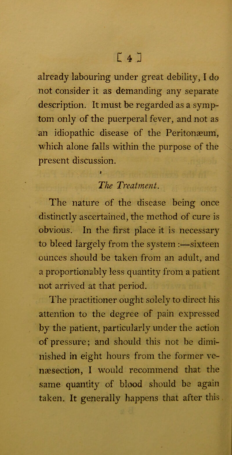 not consider it as demanding any separate description. It must be regarded as a symp- tom only of the puerperal fever, and not as “an idiopathic disease of the Peritonaeum, which alone falls within the purpose of the present discussion. The Treatment. The nature of the disease being once distinctly ascertained, the method of cure is obvious. In the first place it is necessary to bleed largely from the system :—sixteen ounces should be taken from an adult, and a proportionably less quantity from a patient not arrived at that period. The practitioner ought solely to direct his attention to the degree of pain expressed by the patient, particularly under the action of pressure; and should this not be dimi- nished in eight hours from the former ve- naesection, I would recommend that the same quantity of blood should be again taken. It generally happens that after this