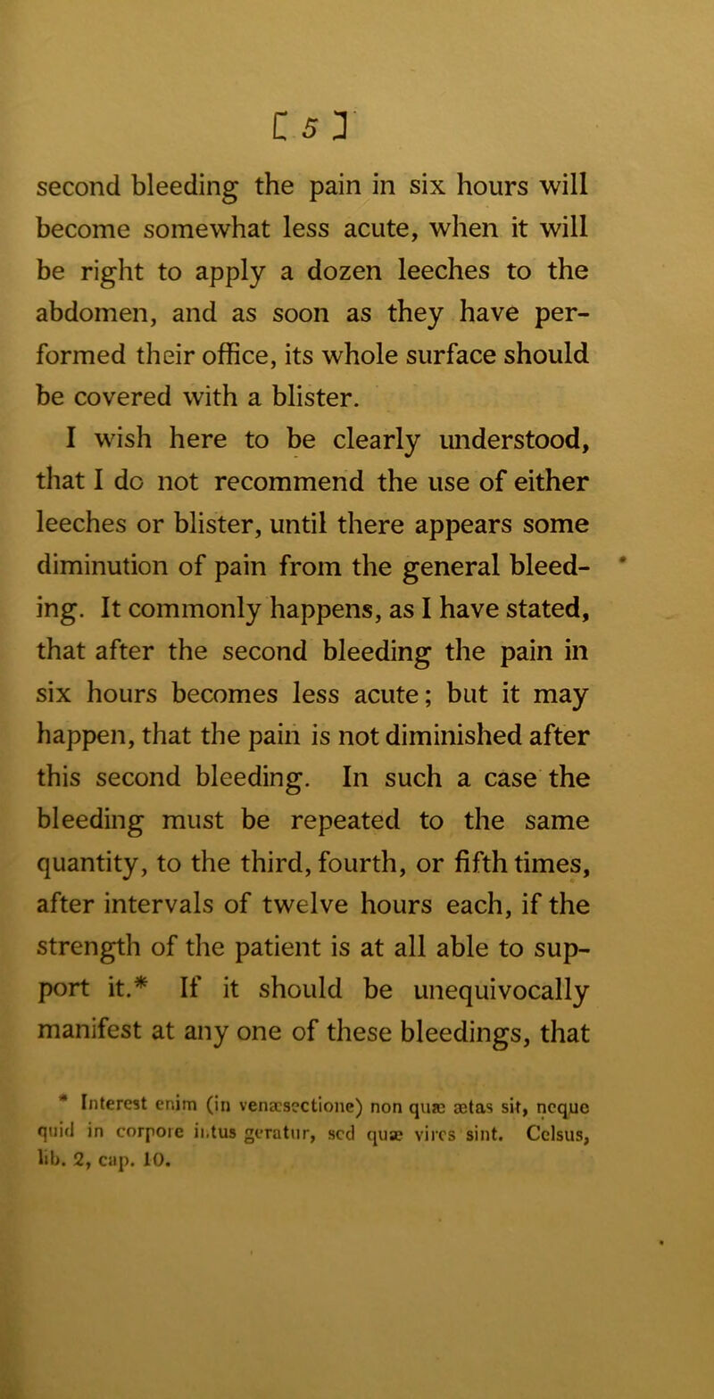 second bleeding the pain in six hours will become somewhat less acute, when it will be right to apply a dozen leeches to the abdomen, and as soon as they have per- formed their office, its whole surface should be covered with a blister. I wish here to be clearly understood, that I do not recommend the use of either leeches or blister, until there appears some diminution of pain from the general bleed- * ing. It commonly happens, as I have stated, that after the second bleeding the pain in six hours becomes less acute; but it may happen, that the pain is not diminished after this second bleeding. In such a case the bleeding must be repeated to the same quantity, to the third, fourth, or fifth times, after intervals of twelve hours each, if the strength of the patient is at all able to sup- port it.* If it should be unequivocally manifest at any one of these bleedings, that * Interest enim (in venacsectione) non quic setas sit, ncque quid in corpore ii.tus geratur, scd qua? vires sint. Cclsus,