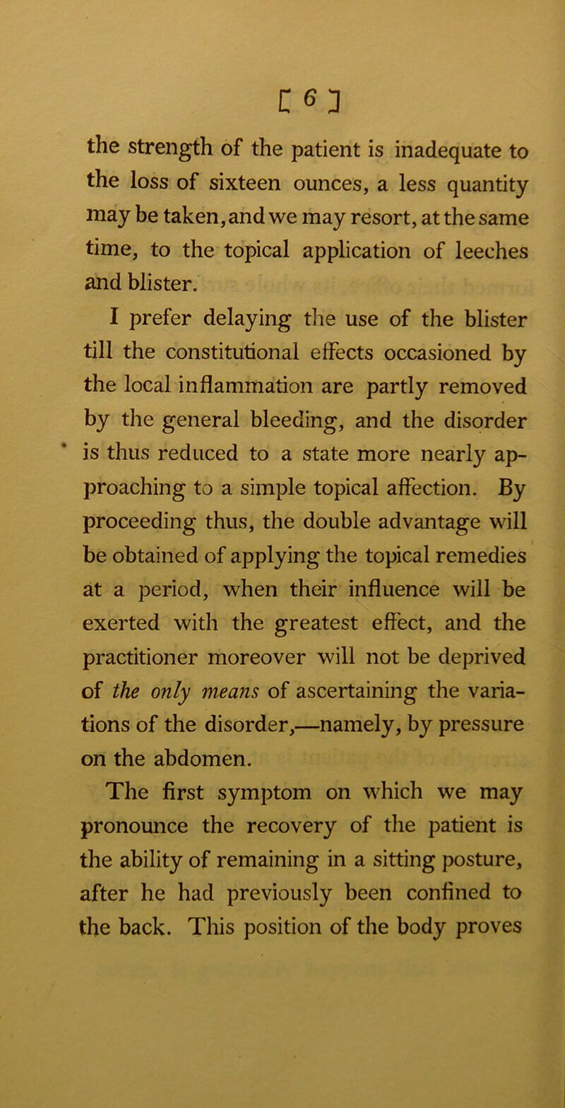 the strength of the patient is inadequate to the loss of sixteen ounces, a less quantity may be taken, and we may resort, at the same time, to the topical application of leeches and blister. I prefer delaying the use of the blister till the constitutional effects occasioned by the local inflammation are partly removed by the general bleeding, and the disorder is thus reduced to a state more nearly ap- proaching to a simple topical affection. By proceeding thus, the double advantage will be obtained of applying the topical remedies at a period, when their influence will be exerted with the greatest effect, and the practitioner moreover will not be deprived of the only means of ascertaining the varia- tions of the disorder,—namely, by pressure on the abdomen. The first symptom on which we may pronounce the recovery of the patient is the ability of remaining in a sitting posture, after he had previously been confined to the back. This position of the body proves