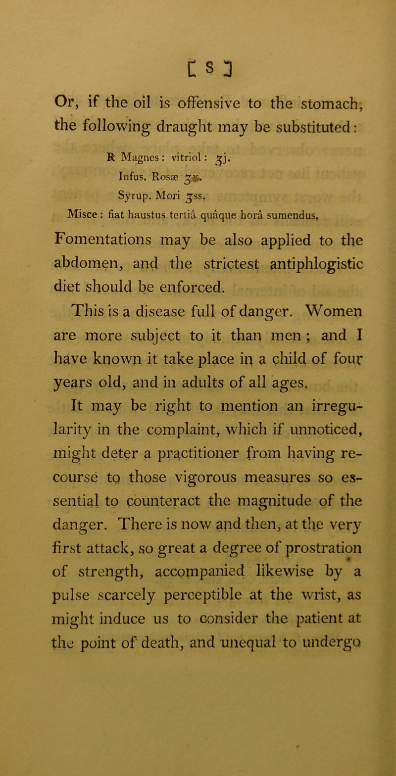 Or, if the oil is offensive to the stomach, the follo’sving draught may be substituted: R Magncs : vitriol: Infus. Rosas Syrup. Mori ^ss, Misce: fiat haustiis teriia quaque hora suraendus, Fomentations may be also applied to the abdomen, and the strictest antiphlogistic diet should be enforced. This is a disease full of danger. Women are more subject to it than men ; and I have known it take place in a child of four years old, and in adults of all ages. It may be right to mention an irregu- larity in the complaint, which if unnoticed, might deter a practitioner from having re- course to those vigorous measures so es- sential to counteract the magnitude of the danger. There is now apd then, at the very first attack, so great a degree of prostration of strength, accompanied likewise by a pulse scarcely perceptible at the wrist, as might induce us to consider the patient at the point of death, and unequal to undergo