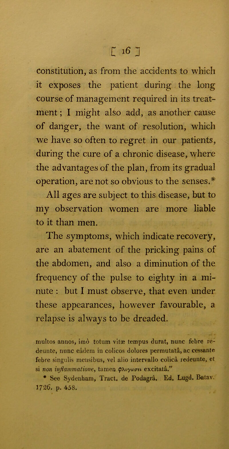 constitution, as from the accidents to which it exposes the patient during the long course of management required in its treat- ment ; I might also add, as another cause of danger, the want of resolution, which we have so often to regret in our patients, during the cure of a chronic disease, where the advantages of the plan, from its gradual operation, are not so obvious to the senses.* All ages are subject to this disease, but to my observation women are more liable to it than men. The symptoms, which indicate recovery, are an abatement of the pricking pains of the abdomen, and also a diminution of the frequency of the pulse to eighty in a mi- nute : but I must observe, that even under these appearances, however favourable, a relapse is always to be dreaded. multos aunos, imo totum vitae tempus durat, nunc febre re- deunte, nunc eadem in colicos dolores permutati, ac cessanle febre singulis nieusibus, vel alio intervallo colica redeunte, et si non viflammatione, tanien <phoyua-n excitatd. * See Sydenham, Tract, de Podagrd. Ed. Lugd. Betav. 1726. p. 458.