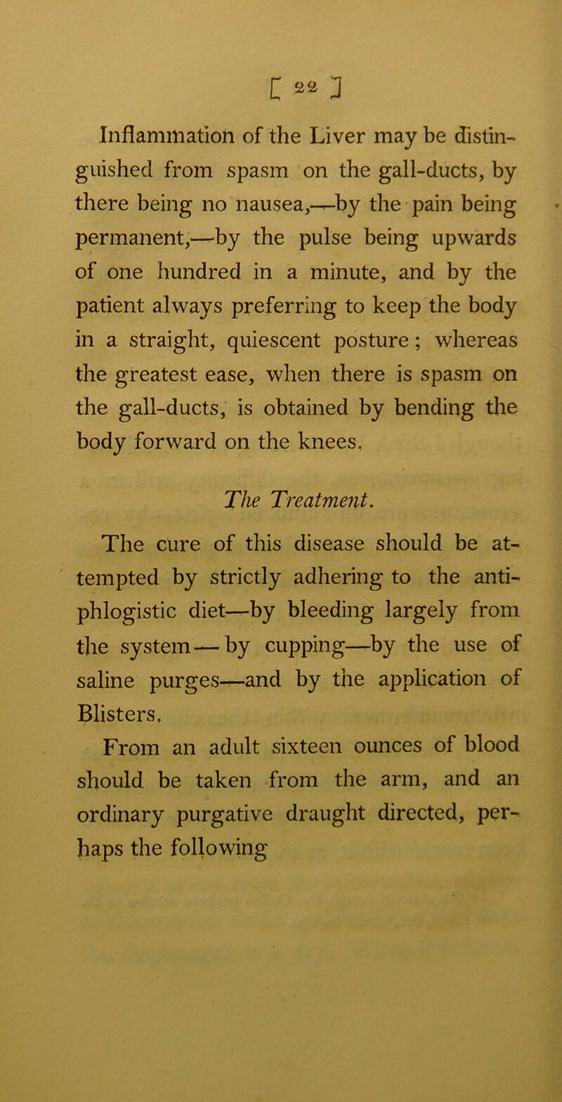 Inflammation of the Liver may be distin- guished from spasm on the gall-ducts, by there being no nausea,—by the pain being permanent,—by the pulse being upwards of one hundred in a minute, and by the patient always preferring to keep the body in a straight, quiescent posture; whereas the greatest ease, when there is spasm on the gall-ducts, is obtained by bending the body forward on the knees, The Treatment. The cure of this disease should be at- tempted by strictly adhering to the anti- phlogistic diet—by bleeding largely from the system—by cupping—by the use of saline purges—and by the application of Blisters, From an adult sixteen ounces of blood should be taken from the arm, and an ordinary purgative draught directed, per- haps the following