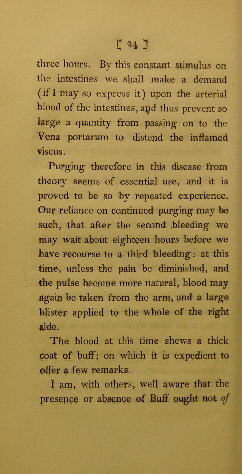 three hours. By this constant stimulus on the intestines we shall make a demand (if I may so express it) upon the arterial blood of the intestines, a^^d thus prevent so large a quantity from passing on to the Vena portarum to distend the inflamed viscus. Purging therefore in this disease from theory seems of essential use, and it is proved to be so by repeated experience. Our reliance on continued purging may be such, that after the second bleeding we may wait about eighteen hours before we have recourse to a third bleeding: at this time, unless the pain be diminished, and the pulse become more natural, blood may again be taken from the arm, and a large blister applied to the whole of the right side. The blood at this time shews a thick coat of buff; on which it is expedient to offer a few remarks. 1 am, with others, well aware that the presence or absepce of Buff ought not of