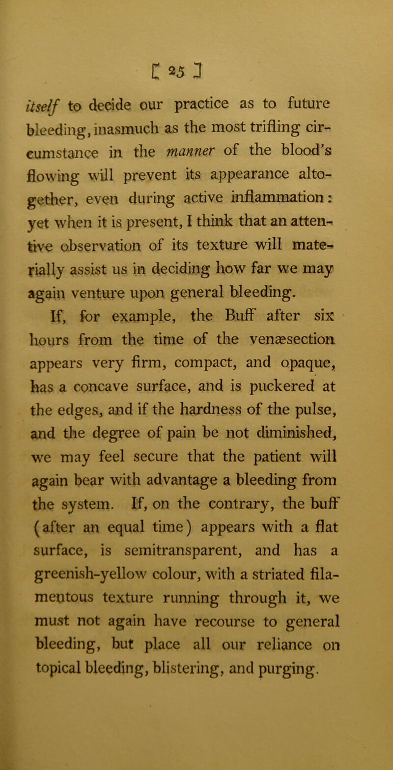 Uself to decide our practice as to future bleeding, inasmuch as the most trifling cir- cumstance in the manner of the blood's flowing will prevent its appearance alto- gether, even during active inflammation: yet when it is present, I think that an atten- tive observation of its texture will mate^ fially assist us in deciding how far we may again venture upon general bleeding. If, for example, the Buff after six - hours from the time of the vencesection appears very firm, compact, and opaque, has a concave surface, and is puckered at the edges, and if the hardness of the pulse, and the degree of pain be not diminished, we may feel secure that the patient will again bear with advantage a bleeding from the system. If, on the contrary, the buflF (after an equal time) appears with a flat surface, is semitransparent, and has a greenish-yellow colour, with a striated fila- mentous texture running through it, we must not again have recourse to general bleeding, but place all our reliance on topical bleeding, blistering, and purging.