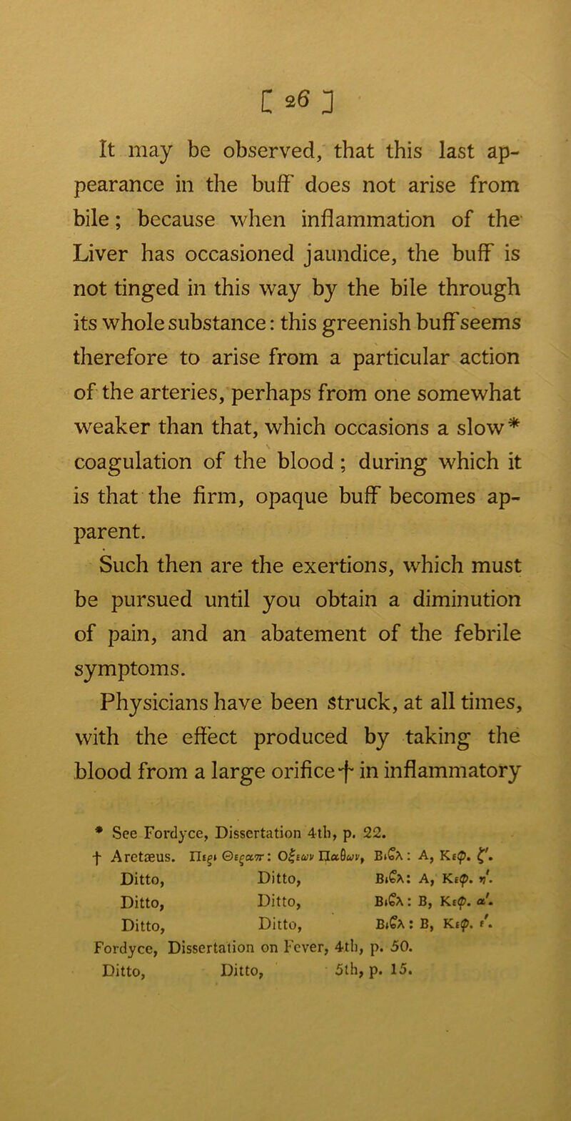 It may be observed, that this last ap- pearance in the buff does not arise from bile; because when inflammation of the Liver has occasioned jaundice, the buff is not tinged in this way by the bile through its whole substance: this greenish buff seems therefore to arise from a particular action of the arteries, perhaps from one somewhat weaker than that, which occasions a slow * s coagulation of the blood; during which it is that the firm, opaque buff becomes ap- parent. Such then are the exertions, which must be pursued until you obtain a diminution of pain, and an abatement of the febrile symptoms. Physicians have been struck, at all times, with the effect produced by taking the blood from a large orifice-f in inflammatory * See Fordyce, Dissertation 4tli, p. 22. ■f AretffiUS. Ut^t Qc^cctt: Ha^uVf B^<o^ : A, Ke^. Ditto, Ditto, a. Kef. v. Ditto, Ditto, B^C^: B, Kef. ct. Ditto, Ditto, B»?A : B, Kef. Fordyce, Dissertation on Fever, 4th, p. 30. Ditto, Ditto, 5th, p. 15.