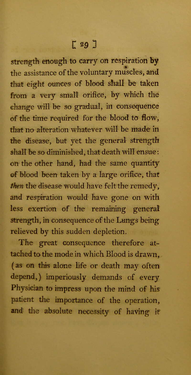 strength enough to carry on respiration by the assistance of the voluntary muscles, and that eight ounces of blood shall be taken from a very small orifice, by which the change will be so gradual, in consequence of the time required for the blood to flow, that no alteration whatever will be made in the disease, but yet the general strength shall be so diminished, that death will ensue: on the other hand, had the same quantity of blood been taken by a large orifice, that then the disease would have felt the remedy, and respiration would have gone on with less exertion of the remaining general strength, in consequence of the Lungs being relieved by this sudden depletion. The great consequence therefore at- tached to the mode in which Blood is drawn, , (as on this alone life or death may often depend,) imperiously demands of every Physician to impress upon the mind of his patient the importance of the operation, and tlie absolute necessity of having if