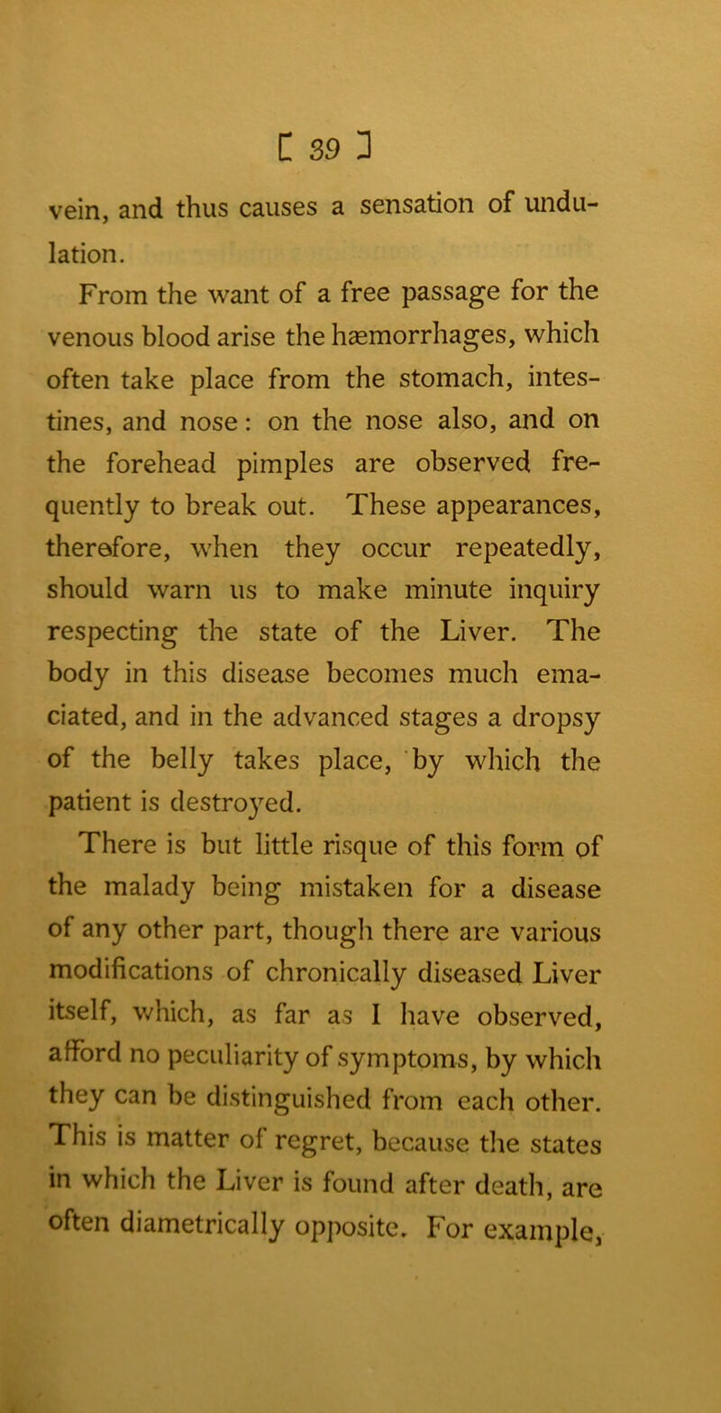 vein, and thus causes a sensation of undu- lation. From the want of a free passage for the venous blood arise the hasmorrhages, which often take place from the stomach, intes- tines, and nose: on the nose also, and on the forehead pimples are observed fre- quently to break out. These appearances, therefore, when they occur repeatedly, should warn us to make minute inquiry respecting the state of the Liver. The body in this disease becomes much ema- ciated, and in the advanced stages a dropsy of the belly takes place, by which the patient is destroyed. There is but little risque of this form of the malady being mistaken for a disease of any other part, though there are various modifications of chronically diseased Liver itself, v/hich, as far as I have observed, afford no peculiarity of symptoms, by which they can be distinguished from each other. This is matter of regret, because the states in which the Liver is found after death, are often diametrically opposite. For example,