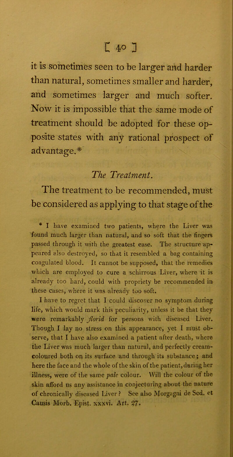 it is sometimes seen to be larger and harder than natural, sometimes smaller and harder, and sometimes larger and much softer. Now it is impossible that the same mode of treatment should be adopted for these op- posite states with any rational prospect of advantage.* The Treatment. The treatment to be recommended, must be considered as applying to that stage of the * I have examined two patients, where the Liver was found much larger than natural, and so soft that the fingers passed through it with the greatest ease. The structure ap- peared also destroyed, so that it resembled a bag containing coagulated blood. It cannot be supposed, that the remedies which are employed to cure a schirrous Liver, where it is already too hard, could with propriety be recommended in these cases, where it was already too soft. I have to regret that I could discover no symptom during life, which would mark this peculiarity, unless it be that they were remarkably Jlorid for persons with diseased Liver. Though I Jay no stress on this appearance, yet I must ob- serve, that I have also examined a patient after death, where the Liver was much larger than natural, and perfectly cream- coloured both on its surface and through its substance; and here the face and the whole of the skin of the patient, doring her illness, were of the same pale colour. Will the colour of the skin afford us any assistance in conjecturing about the nature of chronically diseased Liver ? See also Morgagni de Scd.. et Causis Morb. Epist. xxxvi. Art. 27*