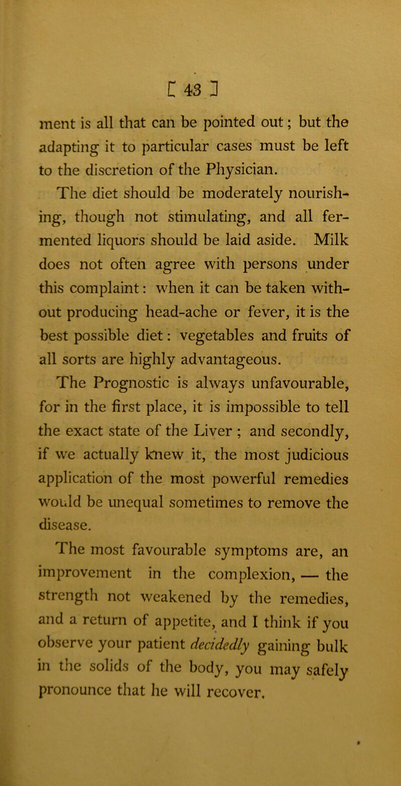 Cisl ment is all that can be pointed out; but the adapting it to particular cases must be left to the discretion of the Physician. ^ ' The diet should be moderately nourish- ing, though not stimulating, and all fer- mented liquors should be laid aside. Milk does not often agree with persons under this complaint: when it can be taken with- out producing head-ache or fever, it is the best possible diet: vegetables and fruits of all sorts are highly advantageous. The Prognostic is always unfavourable, for in the first place, it is impossible to tell the exact state of the Liver ; and secondly, if we actually knew it, the most judicious application of the most powerful remedies would be unequal sometimes to remove the disease. The most favourable symptoms are, an improvement in the complexion, — the strength not weakened by the remedieSj and a return of appetite, and I think if you observe your patient deadedly gaining bulk in the solids of the body, you may safely pronounce that he will recover. I: