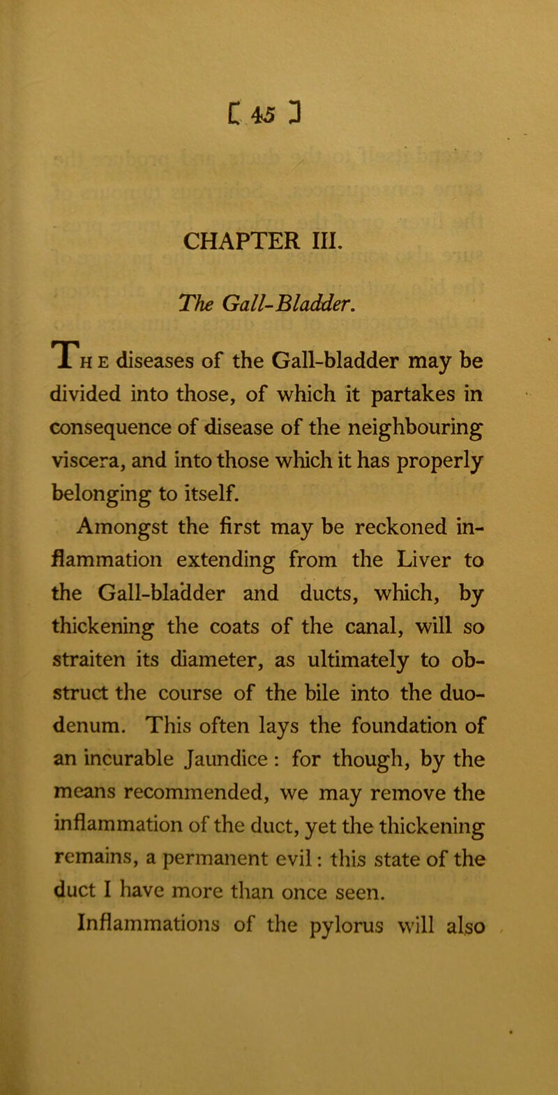 CHAPTER III. '■•ij ■ The Gall-Bladder. The diseases of the Gall-bladder may be divided into those, of which it partakes in consequence of disease of the neighbouring viscera, and into those which it has properly belonging to itself. Amongst the first may be reckoned in- flammation extending from the Liver to the Gall-bladder and ducts, which, by thickening the coats of the canal, will so straiten its diameter, as ultimately to ob- struct the course of the bile into the duo- denum. This often lays the foundation of an incurable Jaundice ; for though, by the means recommended, we may remove the inflammation of the duct, yet the thickening remains, a permanent evil: this state of the duct I have more than once seen. Inflammations of the pylorus will also .