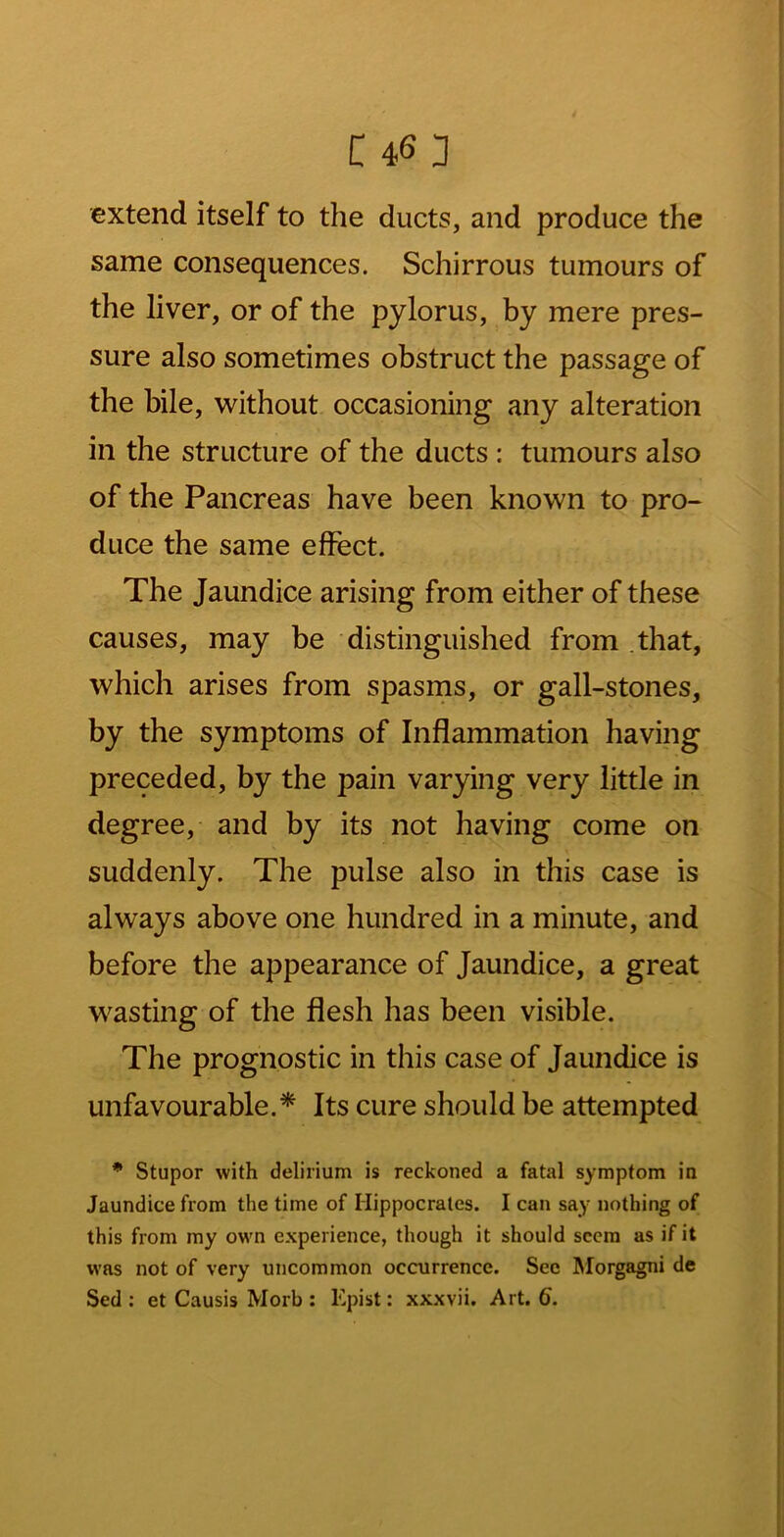 extend itself to the ducts, and produce the same consequences. Schirrous tumours of the liver, or of the pylorus, by mere pres- sure also sometimes obstruct the passage of the bile, w^ithout occasioning any alteration in the structure of the ducts: tumours also of the Pancreas have been known to pro- duce the same effect. The Jaundice arising from either of these causes, may be distinguished from .that, which arises from spasrns, or gall-stones, by the symptoms of Inflammation having preceded, by the pain varying very little in degree, and by its not having come on suddenly. The pulse also in this case is always above one hundred in a minute, and before the appearance of Jaundice, a great wasting of the flesh has been visible. The prognostic in this case of Jaundice is unfavourable.* Its cure should be attempted * Stupor with delirium is reckoned a fatal symptom in Jaundice from the time of Hippocrates. I can say nothing of this from my own experience, though it should seem as if it was not of very uncommon occurrence. See Morgagni de