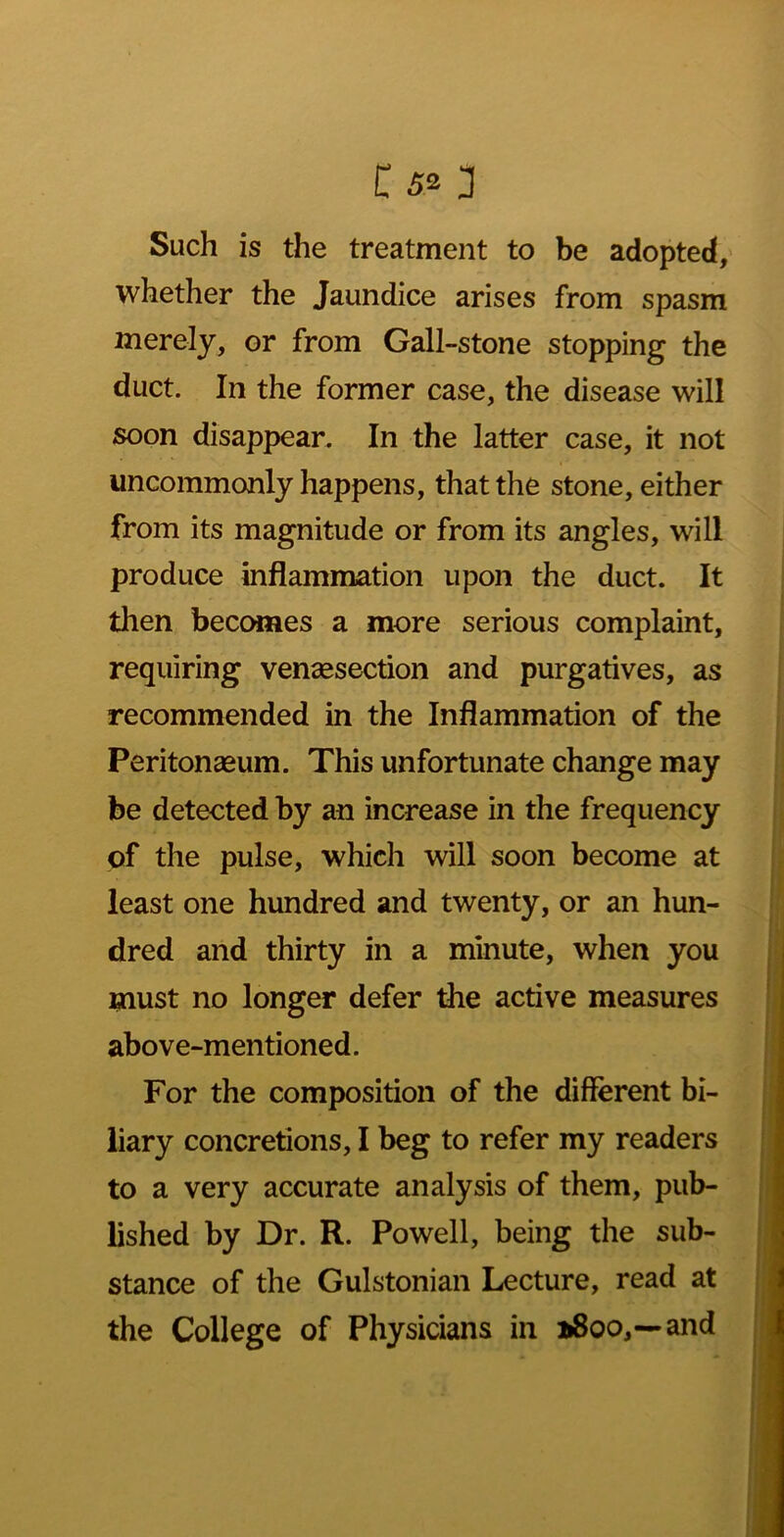 Such is the treatment to be adopted, whether the Jaundice arises from spasm merely, or from Gall-stone stopping the duct. In the former case, the disease will soon disappear. In the latter case, it not uncommonly happens, that the stone, either from its magnitude or from its angles, will produce inflammation upon the duct. It then becomes a more serious complaint, requiring venaesection and purgatives, as recommended in the Inflammation of the Peritonaeum. This unfortunate change may be detected by an increase in the frequency of the pulse, which will soon become at least one hundred and twenty, or an hun- dred and thirty in a minute, when you must no longer defer the active measures above-mentioned. For the composition of the different bi- liary concretions, I beg to refer my readers to a very accurate analysis of them, pub- lished by Dr. R. Powell, being the sub- stance of the Gulstonian Lecture, read at the College of Physicians in »8oo,—and