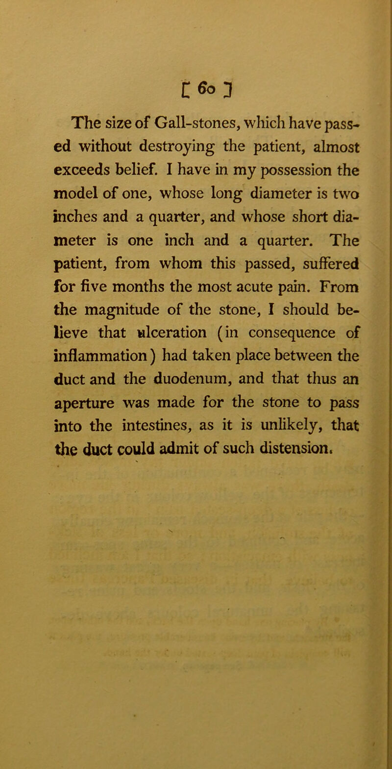 The size of Gall-stones, which have pass- ed without destroying the patient, almost exceeds belief. I have in my possession the model of one, whose long diameter is two inches and a quarter, and whose short dia- meter is one inch and a quarter. The patient, from whom this passed, suffered for five months the most acute pain. From the magnitude of the stone, I should be- lieve that ulceration (in consequence of inflammation) had taken place between the duct and the duodenum, and that thus an aperture was made for the stone to pass into the intestines, as it is unlikely, that the duct could admit of such distension.