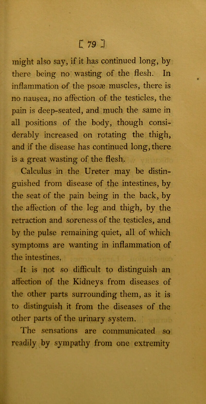 might also say, if it has continued long, by there being no’ wasting of the flesh. In inflammation of the psoce muscles, there is no nausea, no affection of the testicles, the pain is deep-seated, and much the same in all positions of the body, though consi^ derably increased on rotating the thigh, and if the disease has continued long, there is a great wasting of the flesh. Calculus in the Ureter may be distin- guished from disease of the intestines, by the seat of the pain being in the back, by the affection of the leg and thigh, by the retraction and soreness of the testicles, and by the pulse remaining quiet, all of which symptoms are wanting in inflammation of the intestines, It is not so difficult to distinguish an affection of the Kidneys from diseases of the other parts surrounding them, as it is to distinguish it from the diseases of the other parts of the urinary system. The sensations are communicated so readily by sympathy from one extremity