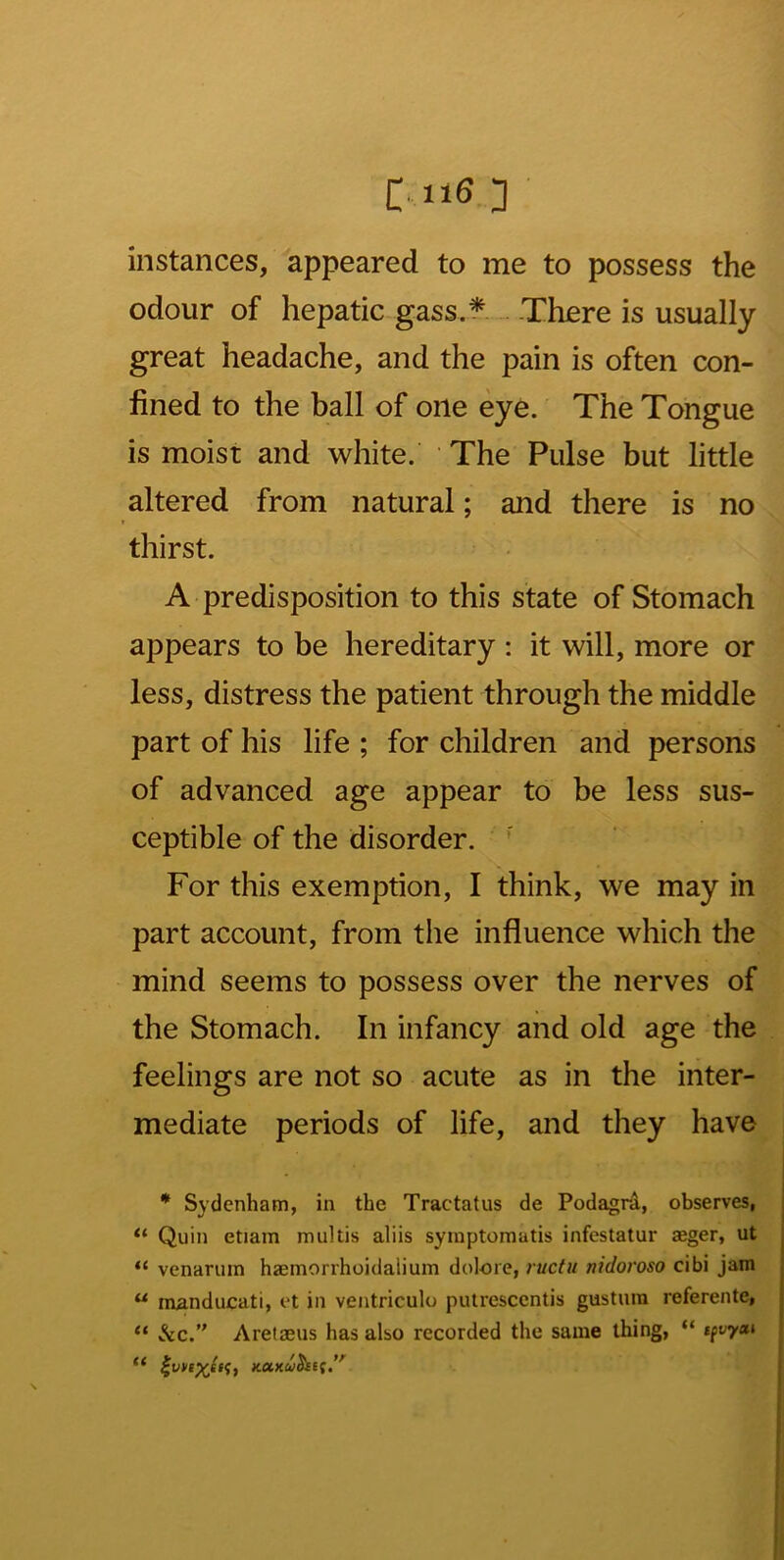 instances, appeared to me to possess the odour of hepatic gass.* .. There is usually great headache, and the pain is often con- lined to the ball of one eye. The Tongue is moist and white. The Pulse but little altered from natural; and there is no thirst. A predisposition to this state of Stomach appears to be hereditary : it will, more or less, distress the patient through the middle part of his life ; for children and persons of advanced age appear to be less sus- ceptible of the disorder. For this exemption, I think, we may in part account, from the influence which the mind seems to possess over the nerves of the Stomach. In infancy and old age the feelings are not so acute as in the inter- mediate periods of life, and they have * Sydenham, in the Tractatus de Podagni, observes, Quin etiam multis aliis syinptomatis infestatur aeger, ut “ venarum haemorrhoidalium dolore, ructu nidoroso cibi jam “ manducati, et in ventriculo pulrescentis gustuin referente, &c. Aretaeus has also recorded the same thing, “ ifvyai