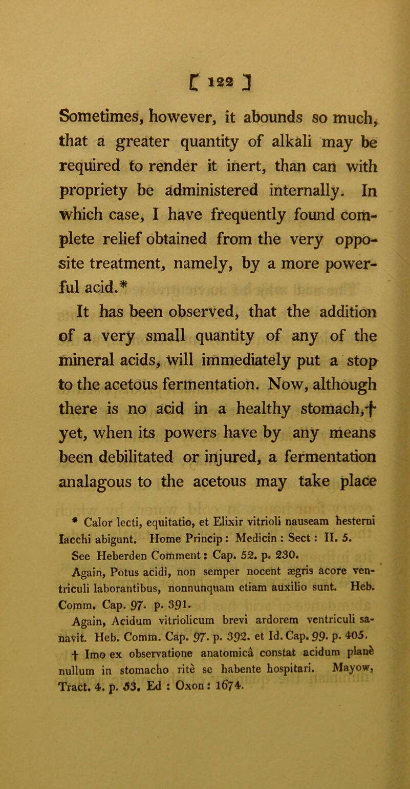 Sometimes, however, it abounds so much, that a greater quantity of alkali may be required to render it inert, than can with propriety be administered internally. In which case, I have frequently found com- plete relief obtained from the very oppo- site treatment, namely, by a more power- ful acid.* It has been observed, that the addition of a very small quantity of any of the mineral acids, will immediately put a stop to the acetous fermentation. Now, although there is no acid in a healthy stomach, yet, when its powers have by any means been debilitated or injured, a fermentation analagous to the acetous may take place • Calor lecti, equitatio, et Elixir vitrioli nauseam hestemi lacchi abigunt. Home Princip t Medicin : Sect: II. 5. See Heberden Comment: Cap. 52. p. 230. Again, Potus acidi, non semper nocent asgris acore ven- triculi laborantibus, nonnunquam etiam aiixilio sunt. Heb. Comm. Cap. 97* p« 391* Again, Acidum vitriolicum brevi ardorem ventriculi sa- navit. Heb. Comm. Cap. 97- p* 392. et Id. Cap. 99- P* 405. t Imo ex observatione anatomicd constat acidum plan^ nullum in stomacho rite se habente hospitari. Mayow, Tract. 4. p. 53. Ed : Oxon: 1674.