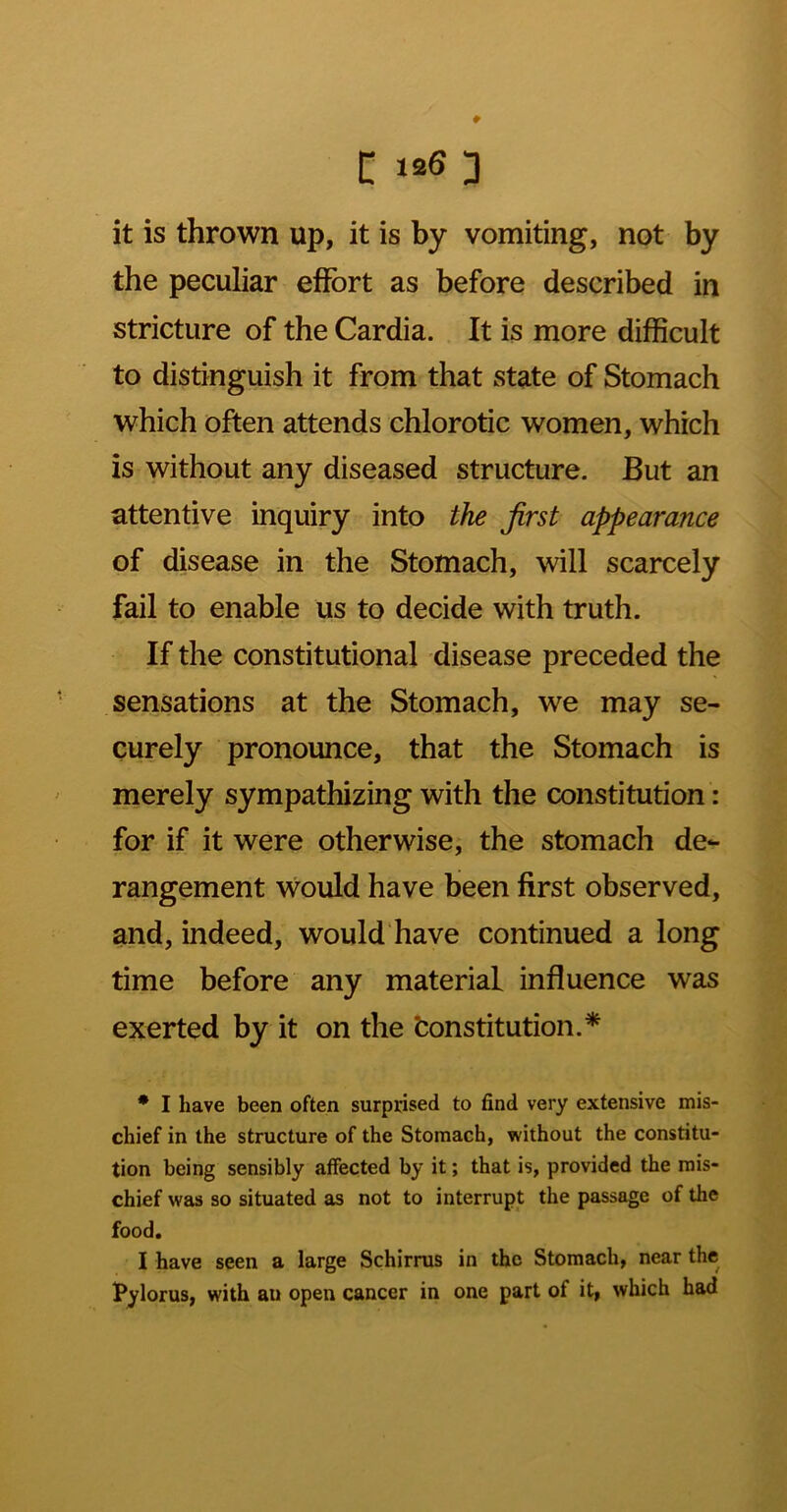 it is thrown up, it is by vomiting, not by the peculiar eflfort as before described in stricture of the Cardia. It is more difficult to distinguish it from that state of Stomach which often attends chlorotic women, which is without any diseased structure. But an attentive inquiry into the first appearance of disease in the Stomach, will scarcely fail to enable us to decide with truth. If the constitutional disease preceded the sensations at the Stomach, we may se- curely pronounce, that the Stomach is merely sympathizing with the constitution: for if it were otherwise, the stomach de- rangement would have been first observed, and, indeed, would have continued a long time before any material influence was exerted by it on the Constitution.* * I have been often surprised to find very extensive mis- chief in the structure of the Stomach, without the constitu- tion being sensibly affected by it; that is, provided the mis- chief was so situated as not to interrupt the passage of the food. I have seen a large Schirrus in the Stomach, near the Pylorus, with an open cancer in one part of it, which had