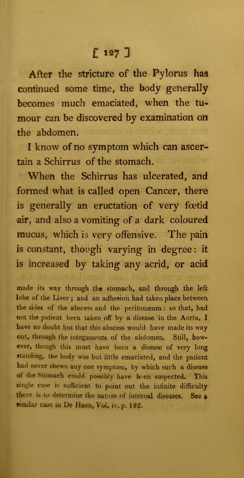 After the stricture of the Pylorus has continued some time, the body generally becomes much emaciated, when the tu- mour can be discovered by examination on the abdomen. I know of no symptom which can ascer- tain a Schirrus of the stomach. When the Schirrus has ulcerated, and formed what is called open Cancer, there is generally an eructation of very foetid air, and also a vomiting of a dark coloured mucus, which is very offensive. The pain is constant, though* varying in degree: it is increased by taking any acrid, or acid made its way through the stomach, and through the left lobe of the Liver; and an adhesion had taken place between the sides of the abscess and the peritonaeum : so that, had not the patient been taken off by a disease in the Aorta, I have no doubt but that this abscess would have made its way out, through the integuments of the abdomen. Still, how* ever, though this must have been a disease of very long standing, the body was but little emaciated, and the patient had never shewn any one symptom, by which such a disease of the Stomach could possibly have b-en suspected. This single case is sufficient to point out the infinite difficulty there is to determine the nature of internal diseases. See ^ wmilar case in De Haen, Vol, iv. p. 182.