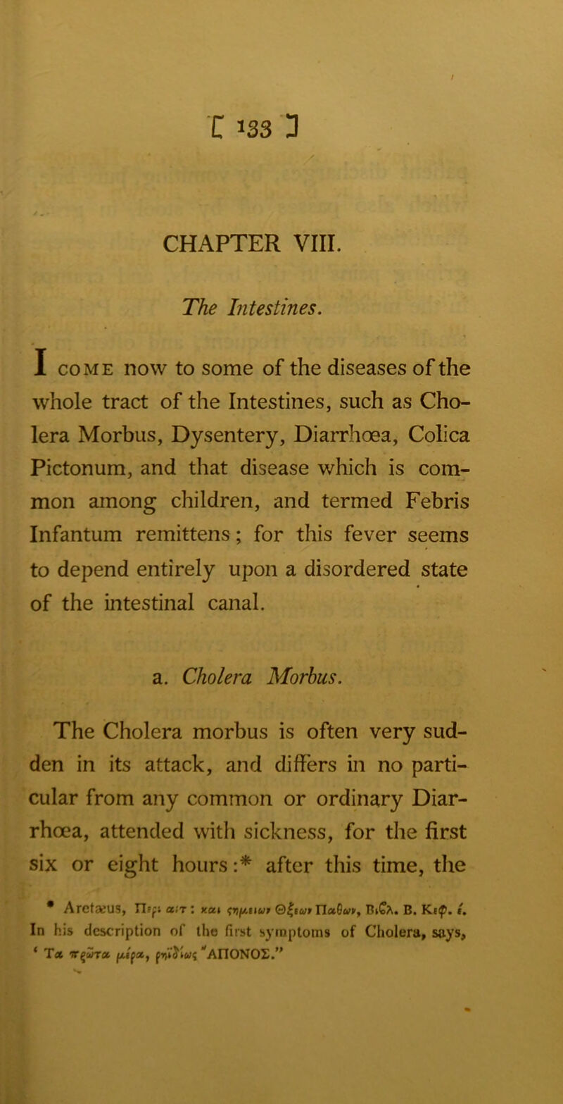 ; C 133 3 / CHAPTER VIII. The Intestines. I COME now to some of the diseases of the whole tract of the Intestines, such as Cho- lera Morbus, Dysentery, Diarrhoea, Colica Pictonum, and tliat disease which is com- mon among children, and termed Febris Infantum remittens; for this fever seems to depend entirely upon a disordered state of the intestinal canal. a. Cholera Morbus. The Cholera morbus is often very sud- den in its attack, and differs in no parti- cular from any common or ordinary Diar- rhoea, attended with sickness, for the first six or eight hours after this time, the * AretaeUS, riip; air’, kui ^riy,tiup ®^iutIlaGci>p, B. Kt^. i. In his description of the first symptoms of Cholera, says, * T« v^ura *^AnONOL.”