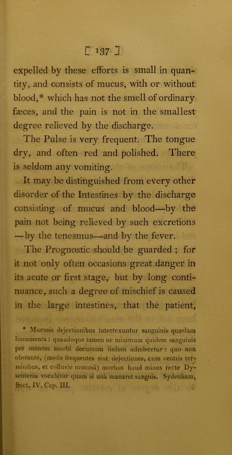 C 1371 expelled by these efforts is small in quan- tity, and consists of mucus, with or without blood,* which has not the smell of ordinary feces, and the pain is not in the smallest degree relieved by the discharge. The Pulse is very frequent. The tongue dry, and often red and polished. There is seldom any vomiting. It may be distinguished from every other disorder of the Intestines by the discharge consisting of mucus and blood—by the pain not being relieved by such excretions —by the tenesmus—and by the fever. The Prognostic should be guarded ; for it not'only often occasions great danger in its acute or first stage, but by long conti- nuance, such a degree of mischief is caused in the large intestines, that the patient, • Mucosis dejcctionibus intertexuntur sanguinis quacdam lineamenta: quaudoque tamen ne minimum quidem sanguinis per omncm niorbi decursum iisdcm admiscctur: quo non obstante, (modo frequentes siiit dejectiones, cum ventris tcr- minibus, et colluvic mucosa) morbus baud minus recte Dy- scntcria vocabitur (|uam si una manaret sanguis. Sydenham,