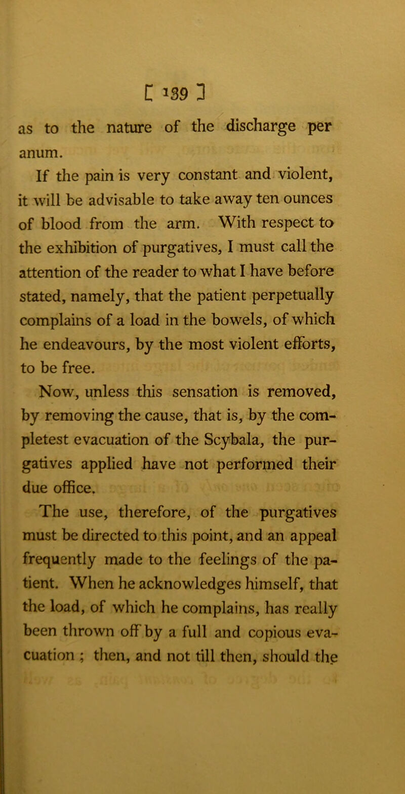 as to the nature of the discharge • per anum. If the pain is very constant and violent, it will be advisable to take away ten ounces of blood from the arm. With respect to the exhibition of purgatives, I must call the attention of the reader to what I have before stated, namely, that the patient perpetually complains of a load in the bowels, of which he endeavours, by the most violent efforts, to be free. Now, unless this sensation is removed, by removing the cause, that is, by the com- pletest evacuation of the Scybala, the pur- gatives applied have not performed their due office. The use, therefore, of the purgatives must be directed to this point, and an appeal frequently made to the feelings of the pa- tient. When he acknowledges himself, that the load, of which he complains, has really been thrown off by a full and copious eva- cuation ; then, and not till then, should the