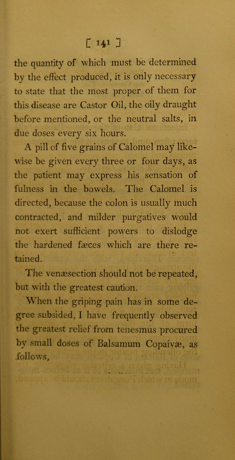 the quantity of which must be determined by the effect produced, it is only necessary to state that the most proper of them for this disease are Castor Oil, the oily draught before mentioned, or the neutral salts, in due doses every six hours. A pill of five grains of Calomel may like- wise be given every three or four days, as the patient may express his sensation of fulness in the bowels. The Calomel is directed, because the colon is usually much contracted, and milder purgatives would not exert sufficient powers to dislodge the hardened fasces which are there re- tained. The venaesection should not be repeated, but with the greatest caution. When the griping pain has in some de- gree subsided, I have frequently observed the greate.st relief from tenesmus procured by small doses of Balsamum Copaivas, as follows,